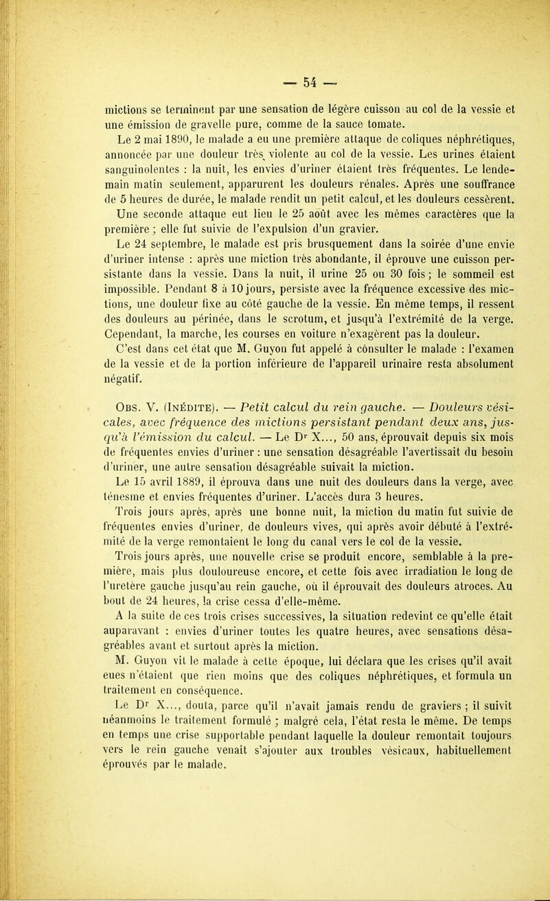 mictions se leriflintint par une sensation de légère cuisson au col de la vessie et une émission de graveile pure, comme de la sauce tomate. Le 2 mai 1890, le malade a eu une première attaque de coliques néphrétiques, annoncée par une douleur très, violente au col de la vessie. Les urines étaient sanguinolentes : la nuit, les envies d'uriner étaient très fréquentes. Le lende- main matin seulement, apparurent les douleurs rénales. Après une souffrance de 5 heures de durée, le malade rendit un petit calcul, et les douleurs cessèrent. Une seconde attaque eut lieu le 25 août avec les mêmes caractères que la première ; elle fut suivie de l'expulsion d'un gravier. Le 24 septembre, le malade est pris brusquement dans la soirée d'une envie d'uriner intense : après une miction très abondante, il éprouve une cuisson per- sistante dans la vessie. Dans la nuit, il urine 25 ou 30 fois ; le sommeil est impossible. Pendant 8 à 10 jours, persiste avec la fréquence excessive des mic- tions, une douleur fixe au côté gauche de la vessie. En même temps, il ressent des douleurs au périnée, dans le scrotum, et jusqu'à l'extrémité de la verge. Cependant, la marche, les courses en voiture n'exagèrent pas la douleur. C'est dans cet état que M. Guyon fut appelé à consulter le malade : l'examen de la vessie et de la portion inférieure de l'appareil urinaire resta absolument négatif. Obs. V. (Inédite). — Petit calcul du rein gauche. — Douleurs vési- cales, avec fréquence des mictions persistant pendant deux ans, jus- qu'à l'émission du calcul. — Le D'' X..., 50 ans, éprouvait depuis six mois de fréquentes envies d'uriner : une sensation désagréable l'avertissait du besoin d'uriner, une autre sensation désagréable suivait la miction. Le 15 avril 1889, il éprouva dans une nuit des douleurs dans la verge, avec ténesme et envies fréquentes d'uriner. L'accès dura 3 heures. Trois jours après, après une bonne nuit, la miction du matin fut suivie de fréquentes envies d'uriner, de douleurs vives, qui après avoir débuté à l'extré- mité de la verge remontaient le long du canal vers le col de la vessie. Trois jours après, une nouvelle crise se produit encore, semblable à la pre- mière, mais plus douloureuse encore, et cette fois avec irradiation le long de l'uretère gauche jusqu'au rein gauche, où il éprouvait des douleurs atroces. Au bout de 24 heures, la crise cessa d'elle-même. A la suite de ces trois crises successives, la situation redevint ce qu'elle était auparavant : envies d'uriner toutes les quatre heures, avec sensations désa- gréables avant et surtout après la miction. M. Guyon vil le malade à cette époque, lui déclara que les crises qu'il avait eues n'étaient que rien moins que des coliques néphrétiques, et formula un traitement en conséquence. Le Dr X..., douta, parce qu'il n'avait jamais rendu de graviers; il suivit néanmoins le traitement formulé ; malgré cela, l'état resta le même. De temps en temps une crise supportable pendant laquelle la douleur remontait toujours vers le rein gauche venait s'ajouter aux troubles vésicaux, habituellement éprouvés par le malade.