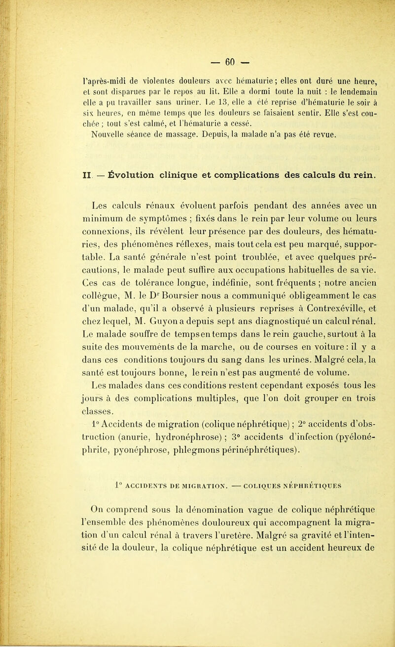 raprès-midi de violentes douleurs avec hémalurie; elles ont duré une heure, et sont disparues par le repos au lit. Elle a dormi toute la nuit : le lendemain elle a pu Iravailler sans uriner, he 13, elle a clé reprise d'iiématurie le soir à six heures, en même temps que les douleurs se faisaient sentir. Elle s'est cou- chée ; tout s'est calmé, et l'hématurie a cessé. Nouvelle séance de massage. Depuis, la malade n'a pas été revue. II. — Évolution clinique et complications des calculs du rein. Les calculs rénaux évoluent parfois pendant des années avec un minimum de symptômes ; fixés dans le rein par leur volume ou leurs connexions, ils révèlent leur présence par des douleurs, des hématu- ries, des phénomènes réflexes, mais tout cela est peu marqué, suppor- table. La santé générale n'est point troublée, et avec quelques pré- cautions, le malade peut suffire aux occupations habituelles de sa vie. Ces cas de tolérance longue, indéfinie, sont fréquents ; notre ancien collègue, M. le D''Boursier nous a communiqué obligeamment le cas d'un malade, qu'il a observé à plusieurs reprises à Contrexéville, et chez lequel, M. Guyon a depuis sept ans diagnostiqué un calcul rénal. Le malade souffre de tempsen temps dans le rein gauche, surtout à la suite des mouvemènts de la marche, ou de courses en voiture : il y a dans ces conditions toujours du sang dans les urines. Malgré cela, la santé est toujours bonne, le rein n'est pas augmenté de volume. Les malades dans ces conditions restent cependant exposés tous les jours à des complications multiples, que l'on doit grouper en trois classes. 1° Accidents de migration (colique néphrétique) ; 2° accidents d'obs- truction (anurie, hydronéphrose) ; 3 accidents d'infection (pyéloné- phrite, pyonéphrose, phlegmons périnéphrétiques). 1 ACCIDENTS DE MIGRATION. COLIQUES NEPHRETIQUES On comprend sous la dénomination vague de colique néphrétique l'ensemble des phénomènes douloureux qui accompagnent la migra- tion d'un calcul rénal à travers l'uretère. Malgré sa gravité et l'inten- sité de la douleur, la colique néphrétique est un accident heureux de
