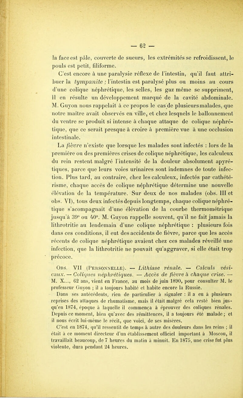 la face est pâle, couverte de sueurs, les extrémités se refroidissent, le pouls est petit, filiforme. C'est encore à une paralysie réflexe de l'intestin, qu'il faut attri- buer la tympanite ; l'intestin est paralysé plus ou moins au cours d'une colique néphrétique, les selles, les gaz même se suppriment, 11 en résulte un développement marqué de la cavité abdominale. M. Guyon nous rappelait à ce propos le cas de plusieurs malades, que notre maître avait observés en ville, et chez lesquels le ballonnement du ventre se produit si intense à chaque attaque de colique néphré- tique, que ce serait presque à croire à première vue à une occlusion intestinale. La fièvre n'existe que lorsque les malades sont infectés : lors de la première ou des premières crises de colique néphrétique, les calculeux du rein restent malgré l'intensité de la douleur absolument apyré- tiques, parce que leurs voies urinaires sont indemnes de toute infec- tion. Plus tard, au contraire, chez les calculeux, infectés par cathété- risme, chaque accès de colique néphrétique détermine une nouvelle élévation de la température. Sur deux de nos malades (obs. III et obs. VI), tous deux infectés depuis longtemps, chaque colique néphré- tique s'acompagnait d'une élévation de la courbe thermométrique jusqu'à 39° ou 40°. M. Guyon rappelle souvent, qu'il ne fait jamais la lithrotritie au lendemain d'une colique néphrétique : plusieurs fois dans ces conditions, il eut des accidents de fièvre, parce que les accès récents de colique néphrétique avaient chez ces malades réveillé une infection, que la lithrotritie ne pouvait qu'aggraver, si elle était trop précoce. Obs. VII (Personnelle). — Lithiase rénale. — Calculs vési- caux. — Coliques néphrétiques. — Accès de fièvre à chaque crise. —• M. X..., 62 ans, vient en France, au mois de juin 1890, pour consulter M. le professeur Guyon ; il a toujours habité et habite encore la Russie. Dans ses antécédents^ rien de particulier à signaler : il a eu à plusieurs reprises des attaques de rhumatisme, mais il était malgré cela resté bien jus- qu'en 1874, époque à laquelle il commença à éprouver des coliques rénales. Depuis ce moment, bien qu'avec des rémittences, il a toujours été malade ; et il nous écrit lui-même le récit, que voici, de ses misères. C'est en 1874, qu'il ressentit de temps à autre des douleurs dans les reins ; il était à ce moment directeur d'un établissement officiel important à Moscou, il travaillait beaucoup, de 7 heures du matin à minuit. En 1875, une crise fut plus violente, dura pendant 24 heures.