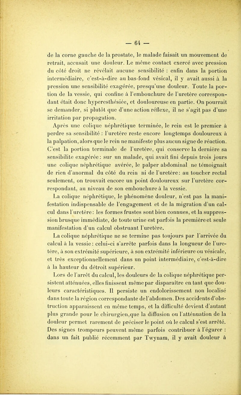 de la corne gauche de la prostate, le malade faisait un mouvement de retrait, accusait une douleur. Le même contact exercé avec pression du côté droit ne révélait aucune sensibilité : enfin dans la portion intermédiaire, c'est-à-dire au bas-fond vésical, il y avait aussi à la pression une sensibilité exagérée, presqu'une douleur. Toute la por- tion de la vessie, qui confine à l'embouchure de l'uretère correspon- dant était donc hyperesthésiée, et douloureuse en partie. On pourrait se demander, si plutôt que d'une action réflexe, il ne s'agit pas d'une irritation par propagation. Après une colique néphrétique terminée, le rein est le premier à perdre sa sensibilité : l'uretère reste encore longtemps douloureux à la palpation, alors que le rein ne manifeste plus aucun signe de réaction. C'est la portion terminale de l'uretère, qui conserve la dernière sa sensibilité exagérée: sur un malade, qui avait fini depuis trois jours une colique néphrétique avérée, le palper abdominal ne témoignait de rien d'anormal du côté du rein ni de l'uretère : au toucher rectal seulement, on trouvait encore un point douloureux sur l'uretère cor- respondant, au niveau de son embouchure à la vessie. La colique néphrétique, le phénomène douleur, n'est pas la mani- festation indispensable de l'engagement et de la migration d'un cal- cul dans l'uretère : les formes frustes sont bien connues, et la suppres- sion brusque immédiate, de toute urine est parfois la première et seule manifestation d'un calcul obstruant l'uretère. La colique néphrétique ne se termine pas toujours par l'arrivée du calcul à la vessie : celui-ci s'arrête parfois dans la longueur de l'ure- tère, à son extrémité supérieure, à son extrémité inférieure ou vésicale, et très exceptionnellement dans un point intermédiaire, c'est-à-dire à la hauteur du détroit supérieur. Lors de l'arrêt du calcul, les douleurs de la colique néphrétique per- sistent atténuées, elles finissent même par disparaître entant que dou- leurs caractéristiques. Il persiste un endolorissement non localisé dans toute la région correspondante del'abdomen. Des accidents d'obs- truction apparaissent en même temps, et la difficulté devient d'autant plus grande pour le chirurgien,que la diffusion ou l'atténuation de la douleur permet rarement de préciser le point où le calcul s'est arrêté. Des signes trompeurs peuvent même parfois contribuer à l'égarer : dans un fait publié récemment par Twynam, il y avait douleur à