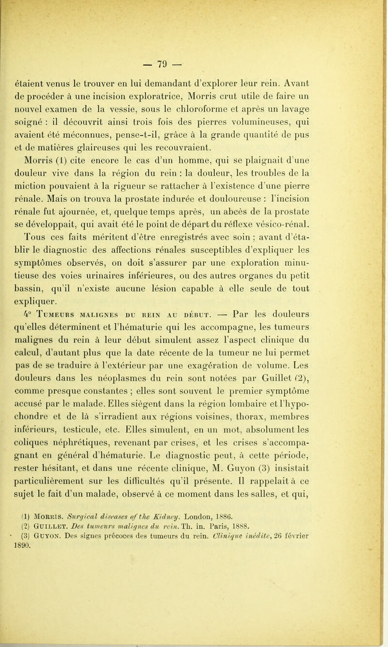 étaient venus le trouver en lui demandant d'explorer leur rein. Avant de procéder à une incision exploratrice, Morris crut utile de faire un nouvel examen de la vessie, sous le chloroforme et après un lavage soigné : il découvrit ainsi trois fois des pierres volumineuses, qui avaient été méconnues, pense-t-il, grâce à la grande quantité de pus et de matières glaireuses qui les recouvraient. Morris (1) cite encore le cas d'un homme, qui se plaignait d'une douleur vive dans la région du rein : la douleur, les troubles de la miction pouvaient à la rigueur se rattacher à l'existence d'une pierre rénale. Mais on trouva la prostate indurée et douloureuse : l'incision rénale fut ajournée, et, quelque temps après, un abcès de la prostate se développait, qui avait été le point de départ du réflexe vésico-rénal. Tous ces faits méritent d'être enregistrés avec soin ; avant d'éta- blir le diagnostic des affections rénales susceptibles d'expliquer les symptômes observés, on doit s'assurer par une exploration minu- tieuse des voies urinaires inférieures, ou des autres organes du petit bassin, qu'il n'existe aucune lésion capable à elle seule de tout expliquer. 4° Tumeurs malignes du rein au début. — Par les douleurs qu'elles déterminent et l'hématurie qui les accompagne, les tumeurs malignes du rein à leur début simulent assez l'aspect clinique du calcul, d'autant plus que la date récente de la tumeur ne lui permet pas de se traduire à l'extérieur par une exagération de volume. Les douleurs dans les néoplasmes du rein sont notées par Guillet (2), comme presque constantes ; elles sont souvent le premier symptôme accusé par le malade. Elles siègent dans la région lombaire etl'hypo- chondre et de là s'irradient aux régions voisines, thorax, membres inférieurs, testicule, etc. Elles simulent, en un mot, absolument les coliques néphrétiques, revenant par crises, et les crises s'accompa- gnant en général d'hématurie. Le diagnostic peut, à cette période, rester hésitant, et dans une récente clinique, M. Guyon (3) insistait particulièrement sur les diiïicultés qu'il présente. Il rappelait à ce sujet le fait d'un malade, observé à ce moment dans les salles, et qui, (1) Morris. Sunjical d/.brascs ofthe Kidiicy. London, 1886. (2) Guillet. Des tumeurs malignes du rein. Th. in. Paris, 1888. (3) Guyon. Des signes précoces des tumeurs du rein. Clinique inédite, 20 février 1890.