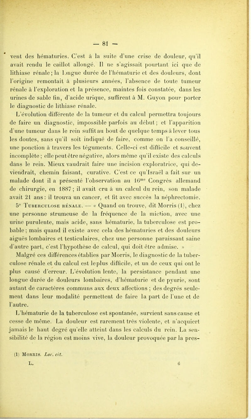 vent des hématuries. C'est à la suite d'une crise de douleur, qu'il avait rendu le caillot allongé. Il ne s'agissait pourtant ici que de lithiase rénale ; la longue durée de l'hématurie et des douleurs, dont l'origine remontait à plusieurs années, l'absence de toute tumeur rénale à l'exploration et la présence, maintes fois constatée, dans les urines de sable fin, d'acide urique, suffirent à M. Guyon pour porter le diagnostic de lithiase rénale. L'évolution ditîérente de la tumeur et du calcul permettra toujours de faire un diagnostic, impossible parfois au début ; et l'apparition d'une tumeur dans le rein suffit au bout de quelque temps à lever tous les doutes, sans qu'il soit indiqué de faire, comme on l'a conseillé, une ponction à travers les téguments. Celle-ci est diflicile et souvent incomplète; elle peut être négative, alors même qu'il existe des calculs dans le rein. Mieux vaudrait faire une incision exploratrice, qui de- viendrait, chemin faisant, curative. C'est ce qu'Israël a fait sur un malade dont il a présenté l'observation au 16™^ Congrès allemand de chirurgie, en 1887 ; il avait cru à un calcul du rein, son malade avait 21 ans: il trouva un cancer, et fit avec succès la néphrectomie. 5° Tuberculose rénale. — « Quand on trouve, dit Morris (1), chez une personne strumeuse de la fréquence de la miction, avec une urine purulente, mais acide, sans hématurie, la tuberculose est pro- bable ; mais quand il existe avec cela des hématuries et des douleurs aiguës lombaires et testiculaires, chez une personne paraissant saine d'autre part, c'est l'hypothèse de calcul, qui doit être admise. » Malgré ces différences établies par Morris, le diagnostic de la tuber- culose rénale et du calcul est le plus difficile, et un de ceux qui ont le plus causé d'erreur. L'évolution lente, la persistance pendant une longue durée de douleurs lombaires, d'hématurie et de pyurie, sont autant de caractères communs aux deux affections ; des degrés seule- ment dans leur modalité permettent de faire la part de l'une et de l'autre. L'hématurie de la tuberculose est spontanée, survient sans cause et cesse de même. La douleur est rarement très violente, et n acquiert jamais le haut degré qu'elle atteint dans les calculs du rein. La sen- sibilité de la région est moins vive, la douleur provoquée par la pres- (1) MOKEIS. Loc. cit. L. 6