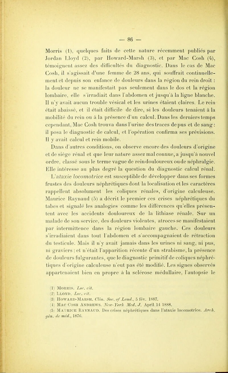 Morris (1), quelques faits de cette nature récemment publiés par Jordan Lloyd (2), par Howard-Marsh (3), et par Mac Cosh (4), témoignent assez des difficultés du diagnostic. Dans le cas de Mac Cosh, il s'agissait d'une femme de 28 ans, qui souffrait continuelle- ment et depuis son enfance de douleurs dans la région du rein droit : la douleur ne se manifestait pas seulement dans le dos et la région lombaire, elle s'irradiait dans l'abdomen et jusqu'à la ligne blanche. Il n'y avait aucun trouble vésical et les urines étaient claires. Le rein était abaissé, et il était difficile de dire, si les douleurs tenaient à la mobilité du rein ou à la présence d'un calcul. Dans les derniers temps cependant, Mac Cosh trouva dans l'urine des traces de pus et de sang : il posa le diagnostic de calcul, et l'opération confirma ses prévisions. Il y avait calcul et rein mobile. Dans d'autres conditions, on observe encore des douleurs d'origine et de siège rénal et que leur nature assez mal connue, a jusqu'à nouvel ordre, classé sous le terme vaguede rein douloureux ou de néphralgie. Elle intéresse au plus degré la question du diagnostic calcul rénal. L'afaxie locomotrice est susceptible de développer dans ses formes frustes des douleurs néphrétiques dont la localisation et les caractères rappellent absolument les coliques rénales, d'origine calculeuse. Maurice Raynaud (5) a décrit le premier ces crises néphrétiques du tabès et signalé les analogies comme les différences qu'elles présen- tent avec les accidents douloureux de la lithiase rénale. Sur un malade de son service, des douleurs violentes, atroces se manifestaient par intermittence dans la l'égion lombaire gauche. Ces douleurs s'irradiaient dans tout l'abdomen et s'accompagnaient de rétraction du testicule. Mais il n'y avait jamais dans les urines ni sang, ni pus, m graviers ; et n'était l'apparition récente d'un strabisme, la présence de douleurs fulgurantes, que le diagnostic primitif de coliques néphré- tiques d'origine calculeuse n'eut pas été modifié. Les signes observés appartenaient bien en propre à la sclérose médullaire, l'autopsie le (1) MoREis. Lor. cit. (2) Lloyd. Lue. oit. (3) Howard-Marsh. Clin. Soc. of Lond., 5 fév. 1S87. (4) Mac Cosh Andrews. Nnv-YorJi Med. J. April 14 1888. (,5) Maurice Raynaud. Des crises néphrétiques dans l'ataxie locomotrice. Arch. (jèn. de méd.., 187(;.