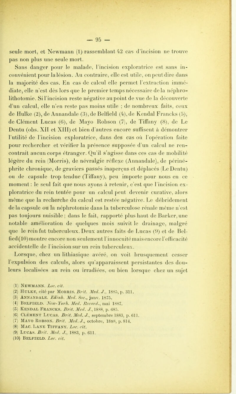 seule mort, et Newmann (1) rassemblant 42 cas d'incision ne trouve pas non plus une seule mort. Sans danger pour le malade, l'incision exploratrice est sans in- convénient pour lalésion. Au contraire, elle est utile, onpeutdiro dans la majorité des cas. En cas de calcul elle permet l'extraction immé- diate, elle n'est dès lors que le premier temps nécessaire delà néphro- litliotomie. Si l'incision reste négative au point de vue de la découverte d'un calcul, elle n'en reste pas moins utile ; de nombreux faits, ceux de Hulke (2), de Annandale (3), de Belfield (4), de Kendal Francks (5), de Clément Lucas (6), de Mayo Robson (7), de Tiffany (8), de Le Dentu (obs. XII et XIII) et bien d'autres encore suffisent à démontrer l'utilité de l'incision exploratrice, dans des cas où l'opération faite pour rechercher et vérifier la présence supposée d'un calcul ne ren- contrait aucun corps étranger. Qu'il s'agisse dans ces cas de mobilité légère du rein (Morris), de névralgie réflexe (Annandale), de périné- phrite chronique, de graviers passés inaperçus et déplacés (Le Dentu) ou de capsule trop tendue (Tiffany), peu importe pour nous en ce moment : le seul fait que nous ayons à retenir, c'est que l'incision ex- ploratrice du rein tentée pour un calcul peut devenir curative, alors même que la recherche du calcul est restée négative. Le débridement de la capsule ou la néphrotomie dans la tuberculose rénale même n'est pas toujours nuisible; dans le fait, rapporté plus haut de Barker,une notable amélioration de quelques mois suivit le drainage, malgré que le rein fut tuberculeux. Deux autres faits de Lucas (9) et de Bel- fied(lO)montre encore non seulement l'innocuitémaisencorel'elficacité accidentelle de l'incision sur im rein tuberculeux. Lorsque, chez un lithiasique avéré, on voit Ijrusquement cesser l'expulsion des calculs, alors qu'apparaissent persistantes des dou- leurs localisées au rein ou irradiées, ou bien lorsque chez un sujet (1) Newmann. Luc cit. (2) Hulke, cité par Mokris. Brit. Meil../., ISS.'), p. 311. (3) Annandale. Edinlj. Mcd. Soc, janv. 1875. (4) Belfield. Xcn-Yurh. Med. L'ccord., mai 1887. (5) Kendal Francks. Brit. Med. .T., 18S8, p. 68.). (6) Clément Lucas. Brit. Med. J., septembre 1883, p. 611. (7) Mayo Robson. Brit. Med.J., octobre, 1888, p. 814. (8) Mac. Lane Tiffany. Loe. Ht. (9) Lucas. Brit. Med. .T., 1883, p. 611. (10) Belfield. Loc. cit.