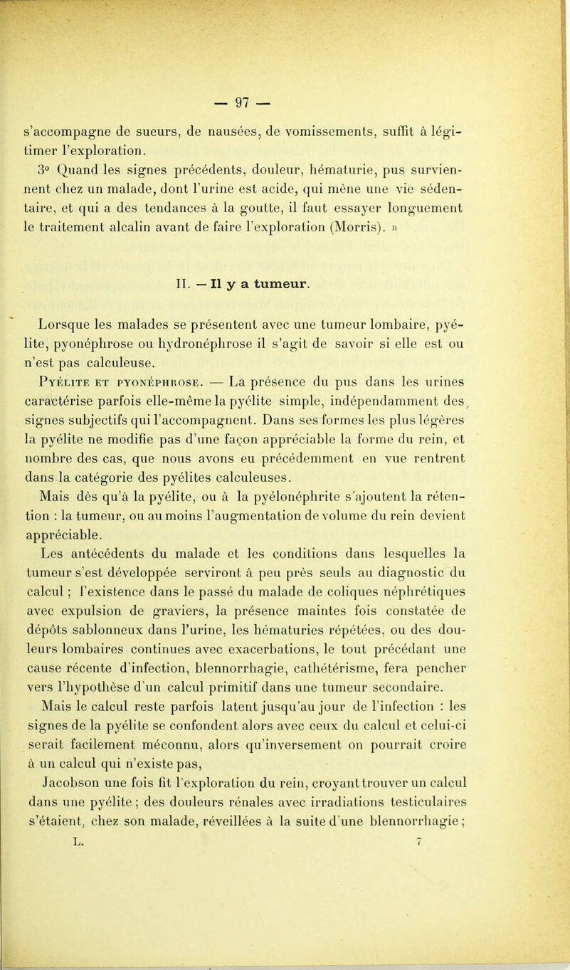 s'accompagne de sueurs, de nausées, de vomissements, suffit à légi- timer l'exploration. 3° Quand les signes précédents, douleur, hématurie, pus survien- nent chez un malade, dont l'urine est acide, qui mène une vie séden- taire, et qui a des tendances à la goutte, il faut essayer longuement le traitement alcalin avant de faire l'exploration (Morris). » II. — Il y a tumeur. Lorsque les malades se présentent avec une tumeur lombaire, pyé- lite, pyonéphrose ou hydronéphrose il s'agit de savoir si elle est ou n'est pas calculeuse. Pyélite et pyonéphrose. — La présence du pus dans les urines caractérise parfois elle-même la pyélite simple, indépendamment des^ signes subjectifs qui l'accompagnent. Dans ses formes les plus légères la pyélite ne modifie pas d'une façon appréciable la forme du rein, et nombre des cas, que nous avons eu précédemment en vue rentrent dans la catégorie des pyélites calculeuses. Mais dès qu'à la pyélite, ou à la pyélonéphrite s'ajoutent la réten- tion : la tumeur, ou au moins l'augmentation de volume du rein devient appréciable. Les antécédents du malade et les conditions dans lesquelles la tumeur s'est développée serviront à peu près seuls au diagnostic du calcul ; l'existence dans le passé du malade de coliques néphrétiques avec expulsion de graviers, la présence maintes fois constatée de dépôts sablonneux dans l'urine, les hématuries répétées, ou des dou- leurs lombaires continues avec exacerbations, le tout précédant une cause récente d'infection, blennorrhagie, cathétérisme, fera pencher vers l'hypothèse d'un calcul primitif dans une tumeur secondaire. Mais le calcul reste parfois latent jusqu'au jour de l'infection : les signes de la pyélite se confondent alors avec ceux du calcul et celui-ci serait facilement méconnu, alors qu'inversement on pourrait croire à un calcul qui n'existe pas, Jacobson une fois fit l'exploration du rein, croyant trouver un calcul dans une pyélite ; des douleurs rénales avec irradiations testiculaires s'étaientj chez son malade, réveillées à la suite d'une blennorrhagie; L. 7