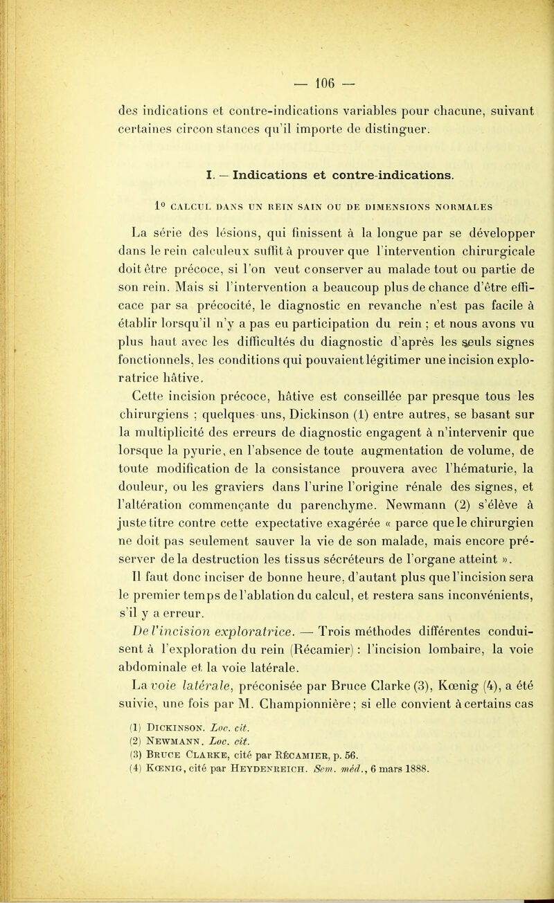 des indications et contre-indications variables pour chacune, suivant certaines circon stances qu'il importe de distinguer. I. — Indications et contre-indications. 1° CALCUL DANS UN UEIN SAIN OU DE DIMENSIONS NORMALES La série des lésions, qui finissent à la longue par se développer dans le rein calculeux suffit à prouver que l'intervention chirurgicale doit être précoce, si l'on veut conserver au malade tout ou partie de son rein. Mais si l'intervention a beaucoup plus de chance d'être effi- cace par sa précocité, le diagnostic en revanche n'est pas facile à établir lorsqu'il n'y a pas eu participation du rein ; et nous avons vu plus haut avec les difficultés du diagnostic d'après les ^uls signes fonctionnels, les conditions qui pouvaient légitimer une incision explo- ratrice hâtive. Cette incision précoce, hâtive est conseillée par presque tous les chirurgiens ; quelques uns, Dickinson (1) entre autres, se basant sur la multiplicité des erreurs de diagnostic engagent à n'intervenir que lorsque la pyurie, en l'absence de toute augmentation de volume, de toute modification de la consistance prouvera avec l'hématurie, la douleur, ou les graviers dans l'urine l'origine rénale des signes, et l'altération commençante du parenchyme. Newmann (2) s'élève à juste titre contre cette expectative exagérée « parce que le chirurgien ne doit pas seulement sauver la vie de son malade, mais encore pré- server delà destruction les tissus sécréteurs de l'organe atteint ». Il faut donc inciser de bonne heure, d'autant plus que l'incision sera le premier temps de l'ablation du calcul, et restera sans inconvénients, s'il y a erreur. De l'incision exploratrice. — Trois méthodes différentes condui- sent à l'exploration du rein (Récamier) : l'incision lombaire, la voie abdominale et la voie latérale. La voie latérale, préconisée par Bruce Clarke(3), Kœnig (4), a été suivie, une fois par M. Championnière ; si elle convient à certains cas (1) Dickinson. Zoc. cit. (2) Newmann. Loc. oit. (3) Bruce Claeke, cité par Rêcamiek, p. 56. (4) Kœnig, cité par Heydenkeich. Sem. méd., 6 mars 1888.