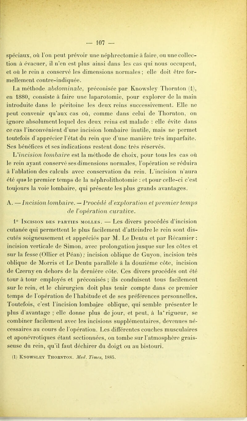 spéciaux, où l'on peut prévoir une néphrectomie à faire, ou une collec- tion à évacuer, il n'en est plus ainsi dans les cas qui nous occupent, et où le rein a conservé les dimensions normales ; elle doit être for- mellement contre-indiquée. La méthode abdominale, préconisée par Knowsley Thornton (1), en 1880, consiste à faire une laparotomie, pour explorer de la main introduite dans le péintoine les deux reins successivement. Elle ne peut convenir qu'aux cas où, comme dans celui de Thornton, on ignore absolument lequel des deux reins est malade : elle évite dans ce cas l'inconvénient d'une incision lombaire inutile, mais ne permet toutefois d'apprécier l'état du rein que d'une manière très imparfaite. Ses bénéfices et ses indications restent donc très réservés. L'iyicision lombaire est la méthode de choix, pour tous les cas où le rein ayant conservé ses dimensions normales, l'opération se réduira à l'ablation des calculs avec conservation du rein. L'incision n'aura été que le premier temps de la néphrolithotomie : et pour celle-ci c'est toujours la voie lombaire, qui présente les plus grands avantages. A. —Incision lombaire. — Procédé d'exploration et premier temps de Vopération curative. 1° Incision des parties molles. — Les divers procédés d'incision cutanée qui permettent le plus facilement d'atteindre le rein sont dis- cutés soigneusement et appréciés par M. Le Dentu et par Récamier : incision verticale de Simon, avec prolongation jusque sur les côtes et sur la fesse (Ollier et Péan) ; incision oblique de Guyon, incision très oblique de Morris et Le Dentu parallèle à la douzième côte, incision de Czerny en dehors de la dernière côte. Ces divers procédés ont été tour à tour employés et préconisés ; ils conduisent tous facilement sur le rein, et le chirurgien doit plus tenir compte dans ce premier temps de l'opération de l'habitude et de ses préférences personnelles. Toutefois, c'est l'incision lombaire oblique, qui semble présenter le plus d'avantage ; elle donne plus de jour, et peut, à la* rigueur, se combiner facilement avec les incisions supplémentaires, devenues né- cessaires au cours de l'opération. Les différentes couches musculaires et aponévrotiques étant sectionnées, on tombe sur l'atmosphère grais- seuse du rein, qu'il faut déchirer du doigt ou au bistouri. (1) Knowsley Thosnton. JM. Times, 1885.