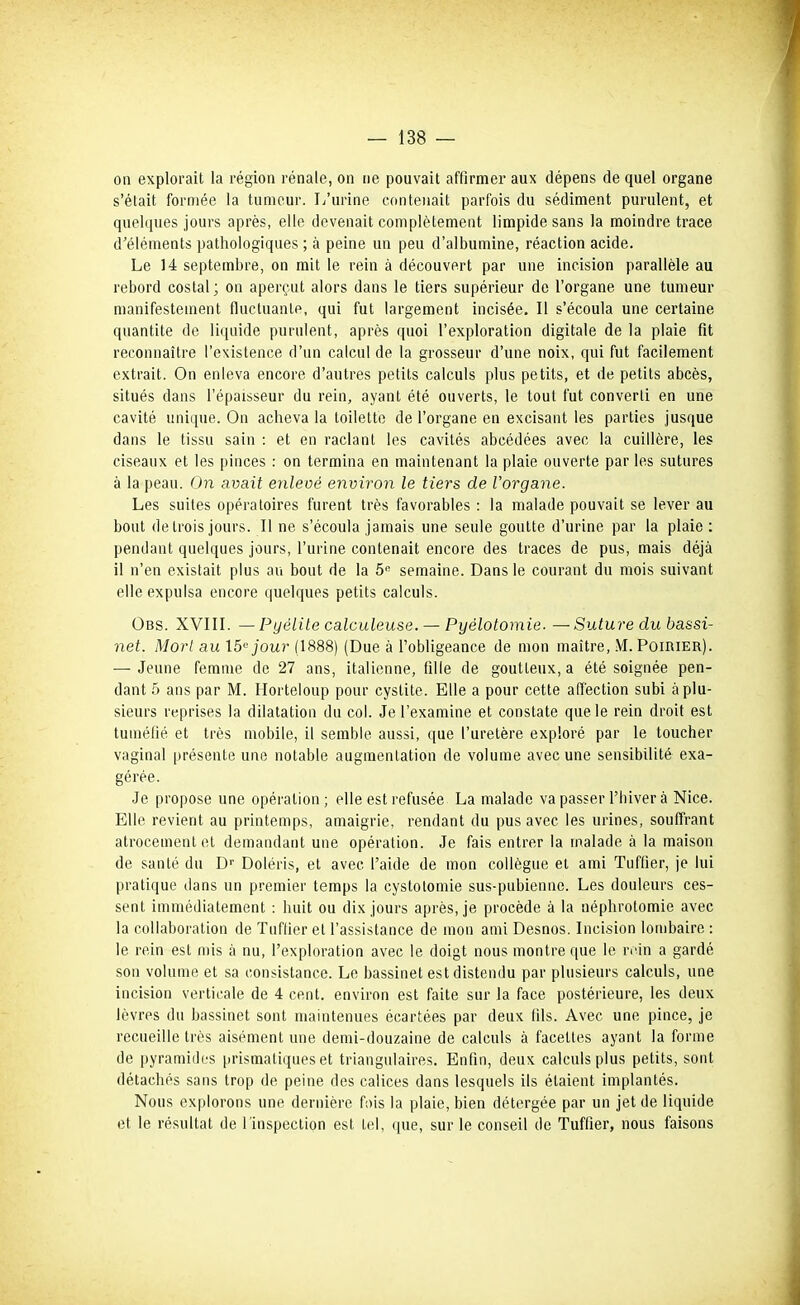 on explorait la région rénale, on ne pouvait affirmer aux dépens de quel organe s'était formée la tumeur. L'urine contenait parfois du sédiment purulent, et quelques jours après, elle devenait complètement limpide sans la moindre trace d'éléments pathologiques ; à peine un peu d'albumine, réaction acide. Le 14 septembre, on mit le rein à découvert par une incision parallèle au rebord costal; on aperçut alors dans le tiers supérieur de l'organe une tumeur manifestement fluctuante, qui fut largement incisée. Il s'écoula une certaine quantité de liquide purulent, après quoi l'exploration digitale de la plaie fit reconnaître l'exislence d'un calcul de la grosseur d'une noix, qui fut facilement extrait. On enleva encore d'autres petits calculs plus petits, et de petits abcès, situés dans l'épaisseur du rein, ayant été ouverts, le tout fut converti en une cavité unique. On acheva la toilette de l'organe en excisant les parties jusque dans le tissu sain : et en raclant les cavités abcédées avec la cuillère, les ciseaux et les pinces : on termina en maintenant la plaie ouverte par les sutures à la peau. On avait enleoé environ le tiers de l'organe. Les suites opératoires furent très favorables : la malade pouvait se lever au bout de trois jours. Il ne s'écoula jamais une seule goutte d'urine par la plaie : pendant quelques jours, l'urine contenait encore des traces de pus, mais déjà il n'en existait plus au bout de la 5'^ semaine. Dans le courant du mois suivant elle expulsa encore quelques petits calculs. Obs. XVIII. — Pyélite calculeuse. — Pyélotomie. —Suture du bassi- net. Morl au 15''jour (1888) (Due à l'obligeance de mon maître, .M. Poirier). — Jeune femme de 27 ans, italienne, fille de goutteux, a été soignée pen- dant 5 ans par M. Horteloup pour cystite. Elle a pour cette affection subi à plu- sieurs reprises la dilatation du col. Je l'examine et constate que le rein droit est tuméfié et très mobile, il semble aussi, que l'uretère exploré par le toucher vaginal présente une notable augmentation de volume avec une sensibilité exa- gérée. Je propose une opération; elle est refusée La malade va passer l'hiver à Nice. Elle revient au printemps, amaigrie, rendant du pus avec les urines, souffrant atrocement et demandant une opération. Je fais entrer la malade à la maison de santé du Df Doléris, et avec l'aide de mon collègue et ami Tuflier, je lui pratique dans un premier temps la cystolomie sus-pubienne. Les douleurs ces- sent immédiatement : huit ou dix jours après, je procède à la néphrotomie avec la collaboration de Tuflier et l'assistance de mon ami Desnos. Incision lombaire : le rein est mis à nu, l'exploration avec le doigt nous montre que le rein a gardé son volume et sa consistance. Le bassinet est distendu par plusieurs calculs, une incision verticale de 4 cent, environ est faite sur la face postérieure, les deux lèvres du bassinet sont maintenues écartées par deux fils. Avec une pince, je recueille très aisément une demi-douzaine de calculs à facettes ayant la forme de pyramides prismatiques et triangulaires. Enfin, deux calculs plus petits, sont détachés sans trop de peine des calices dans lesquels ils étaient implantés. Nous explorons une dernière fois la plaie, bien détergée par un jet de liquide et le résultat de l'inspection est tel, que, sur le conseil de Tuffier, nous faisons