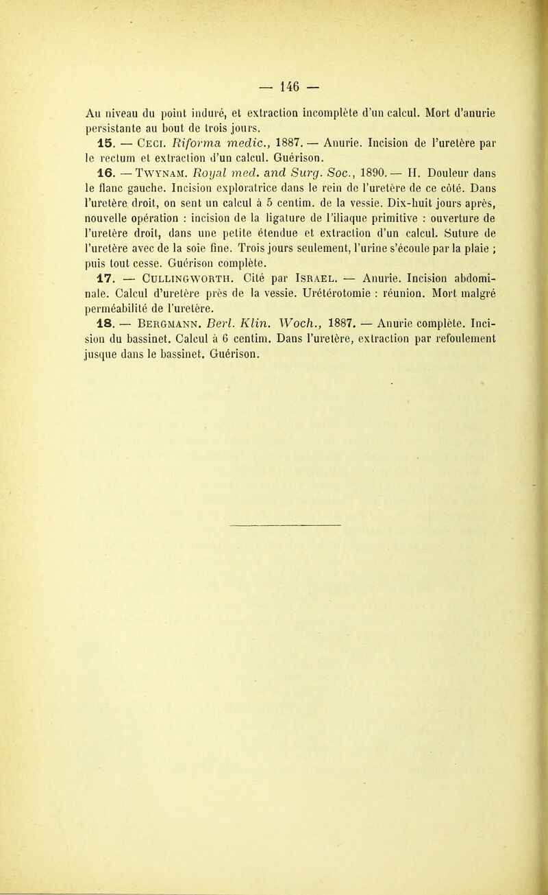 Au niveau du point induré, et extraction incomplète d'un calcul. Mort d'anurie persistante au bout de trois jours. 15. — Ceci. Riforma medic, 1887. — Anurie. Incision de l'uretère par le rectum et extraction d'un calcul. Guérison. 16. —TwYNAM. Royal med. and Surg. Soc, 1890.— H. Douleur dans le flanc gauche. Incision exploratrice dans le rein de l'uretère de ce côté. Dans l'uretère droit, on sent un calcul à 5 centim. de la vessie. Dix-huit jours après, nouvelle opération : incision de la ligature de l'iliaque primitive : ouverture de l'uretère droit, dans une petite étendue et extraction d'un calcul. Suture de l'uretère avec de la soie fine. Trois jours seulement, l'urine s'écoule par la plaie ; puis tout cesse. Guérison complète. 17. — CuLLiNGWORTH, Cité par Israël. — Anurie. Incision abdomi- nale. Calcul d'uretère près de la vessie. Urétérotomie : réunion. Mort malgré perméabilité de l'uretère. 18. — Bergmann. Berl. Klin. Woch., 1887. — Anurie complète. Inci- sion du bassinet. Calcul à 6 centim. Dans l'uretère, extraction par refoulement jusque dans le bassinet. Guérison.
