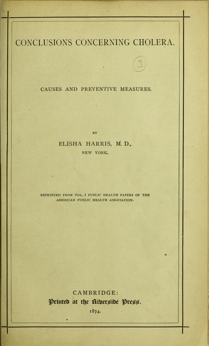 CONCLUSIONS CONCERNING CHOLERA. CAUSES AND PREVENTIVE MEASURES. ELISHA HARRIS, M. D., NEW YORK. REPRINTED FROM VOL. I PUBLIC HEALTH PAPERS OF THE AMERICAN PUBLIC HEALTH ASSOCIATION. CAMBRIDGE: 1874.