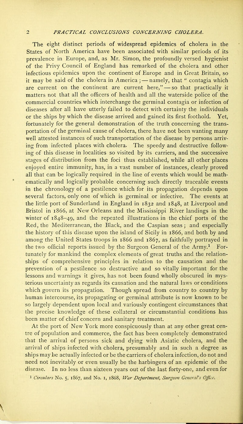 The eight distinct periods of widespread epidemics of cholera in the States of North America have been associated with similar periods of its prevalence in Europe, and, as Mr. Simon, the profoundly versed hygienist of the Privy Council of England has remarked of the cholera and other infectious epidemics upon the continent of Europe and in Great Britain, so it may be said of the cholera in America ; — namely, that  contagia which are current on the continent are current here, — so that practically it matters not that all the officers of health and all the waterside police of the commercial countries which interchange the germinal contagia or infection of diseases after all have utterly failed to detect with certainty the individuals or the ships by which the disease arrived and gained its first foothold. Yet, fortunately for the general demonstration of the truth concerning the trans- portation of the germinal cause of cholera, there have not been wanting many well attested instances of such transportation of the disease by persons arriv- ing from infected places with cholera. The speedy and destructive follow- ing of this disease in localities so visited by its carriers, and the successive stages of distribution from the foci thus established, while all other places enjoyed entire immunity, has, in a vast number of instances^ clearly proved all that can be logically required in the line of events which would be math- ematically and logically probable concerning such directly traceable events in the chronology of a pestilence which for its propagation depends upon several factors, only one of which is germinal or infective. The events at the little port of Sunderland in England in 1832 and 1848, at Liverpool and Bristol in 1866, at New Orleans and the Mississippi River landings in the winter of 1848-49, and the repeated illustrations in the chief ports of the Red, the Mediterranean, the Black, and the Caspian seas ; and especially the history of this disease upon the island of Sicily in 1866, and both by and among the United States troops in 1866 and 1867, as faithfully portrayed in the two official reports issued by the Surgeon General of the Army.^ For- tunately for mankind the complex elements of great truths and the relation- ships of comprehensive principles in relation to the causation and the prevention of a pestilence so destructive and so vitally important for the lessons and warnings it gives, has not been found wholly obscured in mys- terious uncertainty as regards its causation and the natural laws or conditions which govern its propagation. Though spread from country to country by human intercourse, its propagating or germinal attribute is now known to be so largely dependent upon local and variously contingent circumstances that the precise knowledge of these collateral or circumstantial conditions has been matter of chief concern and sanitary treatment. At the port of New York more conspicuously than at any other great cen- tre of population and commerce, the fact has been completely demonstrated that the arrival of persons sick and dying with Asiatic cholera, and the arrival of ships infected with cholera, presumably and in such a degree as ships may be actually infected or be the carriers of cholera infection, do not and need not inevitably or even usually be the harbingers of an epidemic of the disease. In no less than sixteen 3'ears out of the last forty-one, and even for 1 Circulars No. 5, 1867, and No. l, 1868, War Department, Surgeon Gcncj-aPs Office.