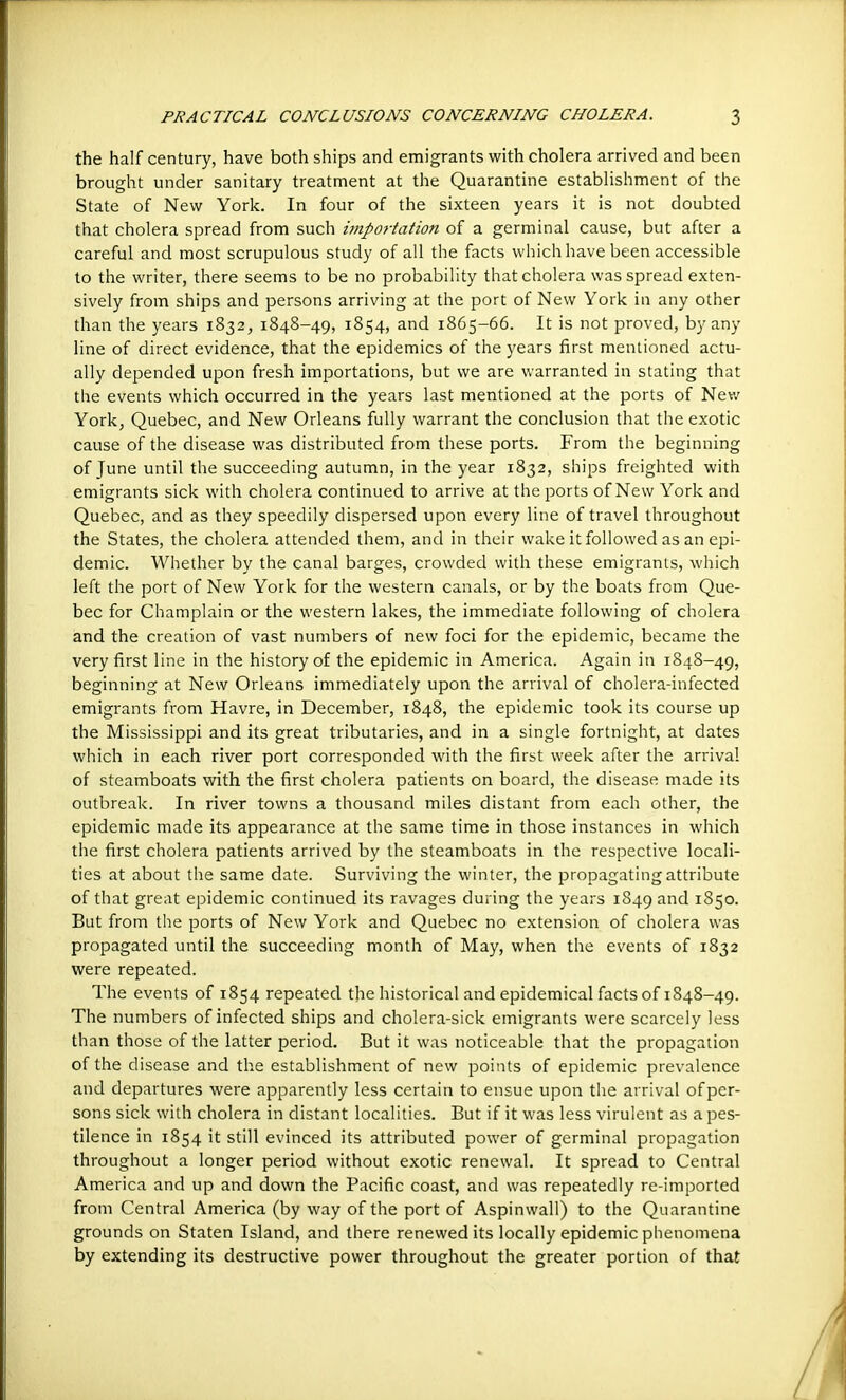 the half century, have both ships and emigrants with cholera arrived and been brought under sanitary treatment at the Quarantine establishment of the State of New York. In four of the sixteen years it is not doubted that cholera spread from such importation of a germinal cause, but after a careful and most scrupulous study of all the facts which have been accessible to the writer, there seems to be no probability that cholera was spread exten- sively from ships and persons arriving at the port of New York in any other than the years 1832, 1848-49, 1854, and 1865-66. It is not proved, by any line of direct evidence, that the epidemics of the years first mentioned actu- ally depended upon fresh importations, but we are warranted in stating that the events which occurred in the years last mentioned at the ports of New York, Quebec, and New Orleans fully warrant the conclusion that the exotic cause of the disease was distributed from these ports. From the beginning of June until the succeeding autumn, in the year 1832, ships freighted with emigrants sick with cholera continued to arrive at the ports of New York and Quebec, and as they speedily dispersed upon every line of travel throughout the States, the cholera attended them, and in their wake it followed as an epi- demic. Whether by the canal barges, crowded with these emigrants, which left the port of New York for the western canals, or by the boats from Que- bec for Champlain or the western lakes, the immediate following of cholera land the creation of vast numbers of new foci for the epidemic, became the very first line in the history of the epidemic in America. Again in 1848-49, beginning at New Orleans immediately upon the arrival of cholera-infected emigrants from Havre, in December, 1848, the epidemic took its course up the Mississippi and its great tributaries, and in a single fortnight, at dates which in each river port corresponded with the first week after the arrival of steamboats with the first cholera patients on board, the disease made its outbreak. In river towns a thousand miles distant from each other, the epidemic made its appearance at the same time in those instances in which the first cholera patients arrived by the steamboats in the respective locali- ties at about the same date. Surviving the winter, the propagating attribute of that great epidemic continued its ravages during the years 1849 and 1850. But from the ports of New York and Quebec no extension of cholera was propagated until the succeeding month of May, when the events of 1832 were repeated. The events of 1854 repeated the historical and epidemical facts of 1848-49. The numbers of infected ships and cholera-sick emigrants were scarcely less than those of the latter period. But it was noticeable that the propagation of the disease and the establishment of new points of epidemic prevalence and departures were apparently less certain to ensue upon the arrival of per- sons sick with cholera in distant localities. But if it was less virulent as a pes- tilence in 1854 it still evinced its attributed power of germinal propagation throughout a longer period without exotic renewal. It spread to Central America and up and down the Pacific coast, and was repeatedly re-imported from Central America (by way of the port of Aspinwall) to the Quarantine grounds on Staten Island, and there renewed its locally epidemic phenomena by extending its destructive power throughout the greater portion of that