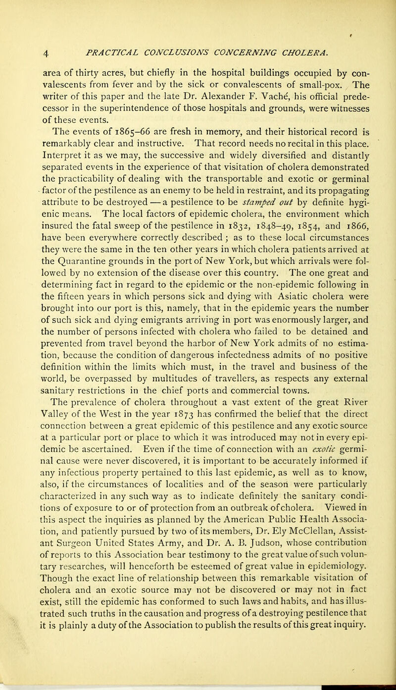 area of thirty acres, but chiefly in the hospital buildings occupied by con- valescents from fever and by the sick or convalescents of small-pox. The writer of this paper and the late Dr. Alexander F. Vache, his official prede- cessor in the superintendence of those hospitals and grounds, were witnesses of these events. The events of 1865-66 are fresh in memory, and their historical record is remarkably clear and instructive. That record needs no recital in this place. Interpret it as we may, the successive and widely diversified and distantly separated events in the experience of that visitation of cholera demonstrated the practicability of dealing with the transportable and exotic or germinal ■ factor of the pestilence as an enemy to be held in restraint, and its propagating attribute to be destroyed — a pestilence to be stamped out by definite hygi- enic means. The local factors of epidemic cholera, the environment which insured the fatal sweep of the pestilence in 1832, 1848-49,1854, and 1866, have been everywhere correctly described ; as to these local circumstances they were the same in the ten other years in which cholera patients arrived at the Quarantine grounds in the port of New York, but which arrivals were fol- lowed by no extension of the disease over this country. The one great and determining fact in regard to the epidemic or the non-epidemic following in the fifteen years in which persons sick and dying with Asiatic cholera were brought into our port is this, namely, that in the epidemic years the number of such sick and dying emigrants arriving in port was enormously larger, and the number of persons infected with cholera who failed to be detained and prevented from travel beyond the harbor of New York admits of no estima- tion, because the condition of dangerous infectedness admits of no positive definition within the limits which must, in the travel and business of the world, be overpassed by multitudes of travellers, as respects any external sanitary restrictions in the chief ports and commercial towns. The prevalence of cholera throughout a vast extent of the great River Valley of the West in the year 1873 has confirmed the belief that the direct connection between a great epidemic of this pestilence and any exotic source at a particular port or place to which it was introduced may not in every epi- demic be ascertained. Even if the time of connection with an exotic germi- nal cause were never discovered, it is important to be accurately informed if any infectious property pertained to this last epidemic, as well as to know, also, if the circumstances of localities and of the season were particularly characterized in any such way as to indicate definitely the sanitary condi- tions of exposure to or of protection from an outbreak of cholera. Viewed in this aspect the inquiries as planned by the American Public Health Associa- tion, and patiently pursued by two of its members, Dr. Ely McClellan, Assist- ant Surgeon United States Army, and Dr. A. B. Judson, whose contribution of reports to this Association bear testimony to the great value of such volun- tary researches, will henceforth be esteemed of great value in epidemiology. Though the exact line of relationship between this remarkable visitation of cholera and an exotic source may not be discovered or may not in fact exist, still the epidemic has conformed to such laws and habits, and has illus- trated such truths in the causation and progress of a destroying pestilence that it is plainly a duty of the Association to publish the results of this great inquiry.