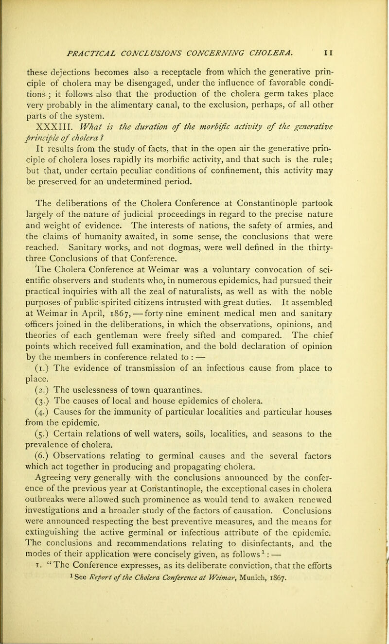 these dejections becomes also a receptacle from which the generative prin- ciple of cholera may be disengaged, under the influence of favorable condi- tions ; it follows also that the production of the cholera germ takes place very probably in the alimentary canal, to the exclusion, perhaps, of all other parts of the system. XXXIII. What is the duration of the morbific activity of the generative principle of cholera ? It results from the study of facts, that in the open air the generative prin- ciple of cholera loses rapidly its morbific activity, and that such is the rule; but that, under certain peculiar conditions of confinement, this activity may be preserved for an undetermined period. The deliberations of the Cholera Conference at Constantinople partook largely of the nature of judicial proceedings in regard to the precise nature and weight of evidence. The interests of nations, the safety of armies, and the claims of humanity awaited, in some sense, the conclusions that were reached. Sanitary works, and not dogmas, were well defined in the thirty- three Conclusions of that Conference. The Cholera Conference at Weimar was a voluntary convocation of sci- entific observers and students who, in numerous epidemics, had pursued their practical inquiries with all the zeal of naturalists, as well as with the noble purposes of public-spirited citizens intrusted with great duties. It assembled at Weimar in April, 1867,—forty nine eminent medical men and sanitary officers joined in the deliberations, in which the observations, opinions, and theories of each gentleman were freely sifted and compared. The chief points which received full examination, and the bold declaration of opinion by the members in conference related to : — (i.) The evidence of transmission of an infectious cause from place to place. (2.) The uselessness of town quarantines. (3.) The causes of local and house epidemics of cholera. (4.) Causes for the immunity of particular localities and particular houses from the epidemic. (5.) Certain relations of well waters, soils, localities, and seasons to the prevalence of cholera. (6.) Observations relating to germinal causes and the several factors which act together in producing and propagating cholera. Agreeing very generally with the conclusions announced by the confer- ence of the previous year at Constantinople, the exceptional cases in cholera outbreaks were allowed such prominence as would tend to awaken renewed investigations and a broader study of the factors of causation. Conclusions were announced respecting the best preventive measures, and the means for extinguishing the active germinal or infectious attribute of the epidemic. The conclusions and recommendations relating to disinfectants, and the modes of their application were concisely given, as follows^ : — I.  The Conference expresses, as its deliberate conviction, that the efforts 1 See Report of the Cholera Conference at Weimar, Munich, 1867.