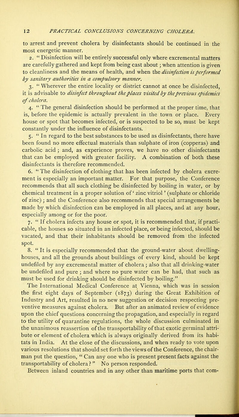 to arrest and prevent cholera by disinfectants should be continued in the most energetic manner. 2.  Disinfection will be entirely successful only where excremental matters are carefully gathered and kept from being cast about; when attention is given to cleanliness and the means of health, and when the disififection is performed by sanitary authorities in a compulsory manner. 3.  Wherever the entire locality or district cannot at once be disinfected, it is advisable to disinfect throughout the places visited by the previous epidemics of cholera. 4.  The general disinfection should be performed at the proper time, that is, before the epidemic is actually prevalent in the town or place. Every house or spot that becomes infected, or is suspected to be so, must be kept constantly under the influence of disinfectants. 5.  In regard to the best substances to be used as disinfectants, there have been found no more effectual materials than sulphate of iron (copperas) and carbolic acid ; and, as experience proves, we have no other disinfectants that can be employed with greater facility. A combination of both these disinfectants is therefore recommended. 6.  The disinfection of clothing that has been infected by cholera excre- ment is especially an important matt-er. For that purpose, the Conference recommends that all such clothing be disinfected by boiling in water, or by chemical treatment in a proper solution of zinc vitriol' (sulphate or chloride of zinc); and the Conference also recommends that special arrangements be made by which disinfection can be employed in all places, and at any hour, especially among or for the poor. 7.  If cholera infects any house or spot, it is recommended that, if practi- cable, the houses so situated in an infected place, or being infected, should be vacated, and that their inhabitants should be removed from the infected spot. 8.  It is especially recommended that the ground-water about dwelling- houses, and all the grounds about buildings of every kind, should be kept undefiled by any excremental matter of cholera; also that all drinking-water be undefiled and pure ; and where no pure water can be had, that such as must be used for drinking should be disinfected by boiling. The International Medical Conference at Vienna, which was in session the first eight days of September (1873) during the Great Exhibition of Industry and Art, resulted in no new suggestion or decision respecting pre- ventive measures against cholera. But after an animated review of evidence upon the chief questions concerning the propagation, and especially in regard to the utility of quarantine regulations, the whole discussion culminated in the unanimous reassertion of the transportability of that exotic germinal attri- bute or element of cholera which is always originally derived from its habi- tats in India. At the close of the discussions, and when ready to vote upon various resolutions that should set forth the views of the Conference, the chair- man put the question,  Can any one who is present present facts against the transportability of cholera ?  No person responded. Between inland countries and in any other than maritime ports that com-