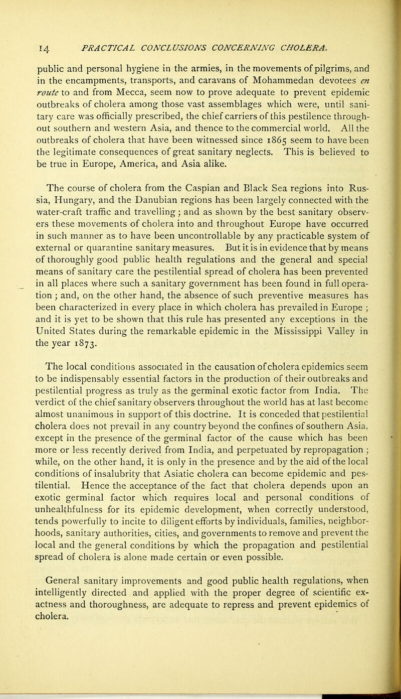 public and personal hygiene in the armies, in the movements of pilgrims, and in the encampments, transports, and caravans of Mohammedan devotees en route to and from Mecca, seem now to prove adequate to prevent epidemic outbreaks of cholera among those vast assemblages vi^hich were, until sani- tary care was officially prescribed, the chief carriers of this pestilence through- out southern and western Asia, and thence to the commercial world. All the outbreaks of cholera that have been witnessed since 1865 seem to have been the legitimate consequences of great sanitary neglects. This is believed to be true in Europe, America, and Asia alike. The course of cholera from the Caspian and Black Sea regions into Rus- sia, Hungary, and the Danubian regions has been largely connected with the water-craft traffic and travelling; and as shown by the best sanitary observ- ers these movements of cholera into and throughout Europe have occurred in such manner as to have been uncontrollable by any practicable system of external or quarantine sanitary measures. But it is in evidence that by means of thoroughly good public health regulations and the general and special means of sanitary care the pestilential spread of cholera has been prevented in all places where such a sanitary government has been found in full opera- tion ; and, on the other hand, the absence of such preventive measures has been characterized in every place in which cholera has prevailed in Europe ; and it is yet to be shown that this rule has presented any exceptions in the United States during the remarkable epidemic in the Mississippi Valley in the year 1873. The local conditions associated in the causation of cholera epidemics seem to be indispensably essential factors in the production of their outbreaks and pestilential progress as truly as the germinal exotic factor from India. The verdict of the chief sanitary observers throughout the world has at last become almost unanimous in support of this doctrine. It is conceded that pestilential cholera does not prevail in any country beyond the confines of southern Asia, except in the presence of the germinal factor of the cause which has been more or less recently derived from India, and perpetuated by repropagation ; while, on the other hand, it is only in the presence and by the aid of the local conditions of insalubrity that Asiatic cholera can become epidemic and pes- tilential. Hence the acceptance of the fact that cholera depends upon an exotic germinal factor which requires local and personal conditions of unhealthfulness for its epidemic development, when correctly understood, tends powerfully to incite to diligent efforts by individuals, families, neighbor- hoods, sanitary authorities, cities, and governments to remove and prevent the local and the general conditions by which the propagation and pestilential spread of cholera is alone made certain or even possible. General sanitary improvements and good public health regulations, when intelligently directed and applied with the proper degree of scientific ex- actness and thoroughness, are adequate to repress and prevent epidemics of cholera.