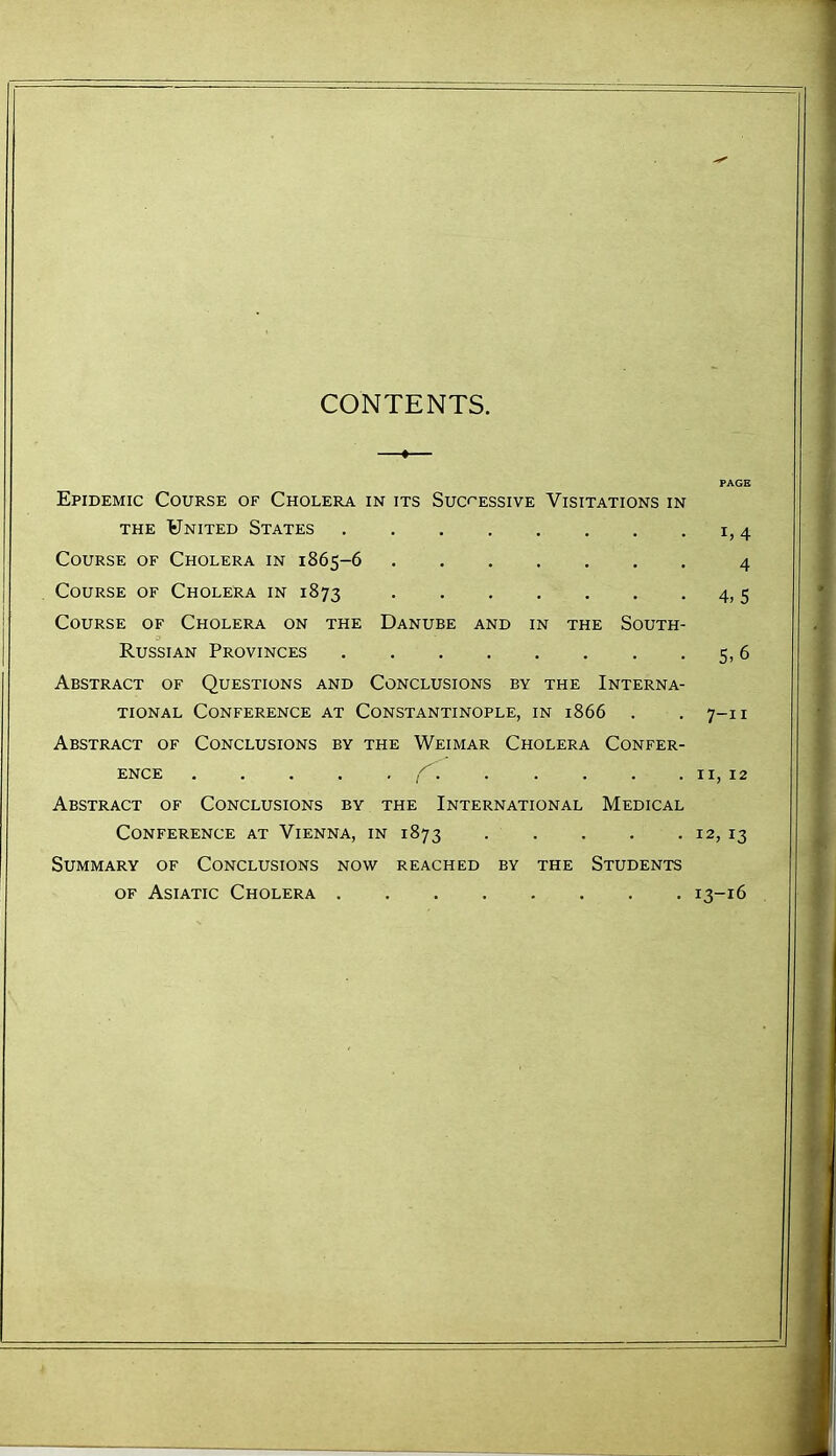 CONTENTS. PAGE Epidemic Course of Cholera in its Successive Visitations in THE United States i, 4 Course of Cholera in 1865-6 4 Course of Cholera in 1873 4,5 Course of Cholera on the Danube and in the South- Russian Provinces 5,6 Abstract of Questions and Conclusions by the Interna- tional Conference at Constantinople, in 1866 . . 7-11 Abstract of Conclusions by the Weimar Cholera Confer- ence f II, 12 Abstract of Conclusions by the International Medical Conference at Vienna, in 1873 . . . . . 12, 13 Summary of Conclusions now reached by the Students of Asiatic Cholera 13-16