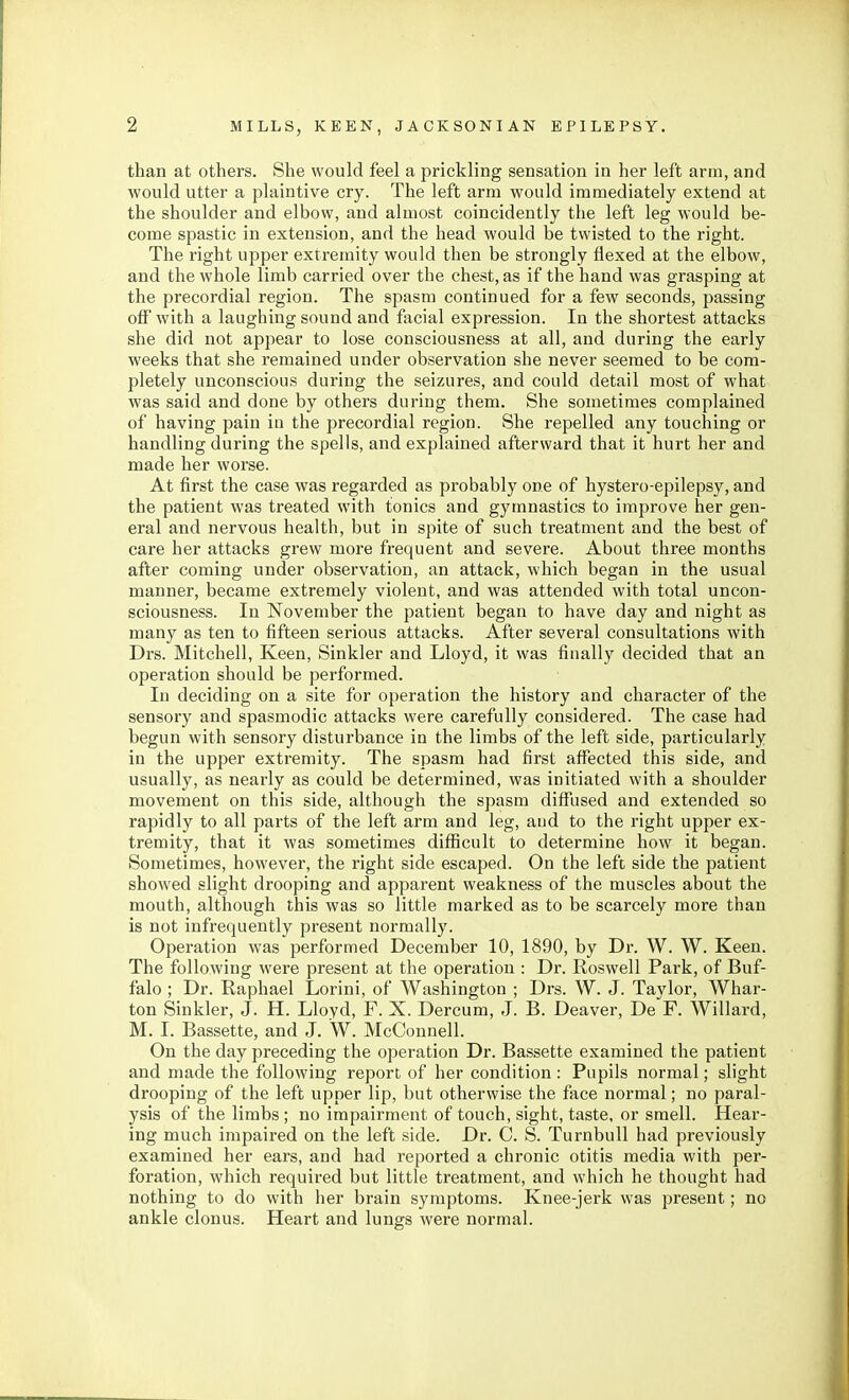 than at others. She would feel a prickling sensation in her left arm, and would utter a plaintive cry. The left arm would immediately extend at the shoulder and elbow, and almost coincidently the left leg would be- come spastic in extension, and the head would be twisted to the right. The right upper extremity would then be strongly flexed at the elbow, and the whole limb carried over the chest, as if the hand was grasping at the precordial region. The spasm continued for a few seconds, passing off with a laughing sound and facial expression. In the shortest attacks she did not appear to lose consciousness at all, and during the early weeks that she remained under observation she never seemed to be com- pletely unconscious during the seizures, and could detail most of what was said and done by others during them. She sometimes complained of having pain in the precordial region. She repelled any touching or handling during the spells, and explained afterward that it hurt her and made her worse. At first the case was regarded as probably one of hystero-epilepsy, and the patient was treated with tonics and gymnastics to improve her gen- eral and nervous health, but in spite of such treatment and the best of care her attacks grew more frequent and severe. About three months after coming under observation, an attack, which began in the usual manner, became extremely violent, and was attended with total uncon- sciousness. In November the patient began to have day and night as many as ten to fifteen serious attacks. After several consultations with Drs. Mitchell, Keen, Sinkler and Lloyd, it was finally decided that an operation should be performed. In deciding on a site for operation the history and character of the sensory and spasmodic attacks were carefully considered. The case had begun with sensory disturbance in the limbs of the left side, particularly in the upper extremity. The spasm had first affected this side, and usually, as nearly as could be determined, was initiated with a shoulder movement on this side, although the spasm diff'used and extended so rapidly to all parts of the left arm and leg, and to the right upper ex- tremity, that it was sometimes difficult to determine how it began. Sometimes, however, the right side escaped. On the left side the patient showed slight drooping and apparent weakness of the muscles about the mouth, although this was so little marked as to be scarcely more than is not infrequently present normally. Operation was performed December 10, 1890, by Dr. W. W. Keen. The following were present at the operation : Dr. Roswell Park, of Buf- falo ; Dr. Raphael Lorini, of Washington ; Drs. W. J. Tavlor, Whar- ton Sinkler, J. H. Lloyd, F. X. Dercum, J. B. Deaver, De^F. Willard, M. I. Bassette, and J. W. McConnell. On the day preceding the operation Dr. Bassette examined the patient and made the following report of her condition : Pupils normal; slight drooping of the left upper lip, but otherwise the face normal; no paral- ysis of the limbs ; no impairment of touch, sight, taste, or smell. Hear- ing much impaired on the left side. Dr. C. S. TurnbuU had previously examined her ears, and had reported a chronic otitis media with per- foration, which required but little treatment, and which he thought had nothing to do with her brain symptoms. Knee-jerk was present; no ankle clonus. Heart and lungs were normal.