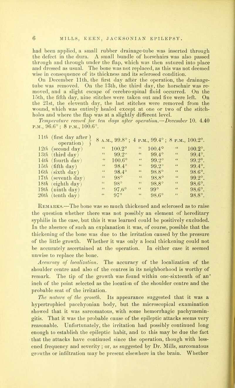 had been applied, a small rubber drainage-tube was inserted through the defect in the dura. A small bundle of horsehairs was also passed through and through under the flap, which was then sutured into place and dressed as usual. The bone was not replaced, as this was not deemed wise in consequence of its thickness and its sclerosed condition. On December 11th, the first day after the operation, the drainage- tube was removed. On the 13th, the third day, the horsehair was re- moved, and a slight escape of cerebro-spinal fluid occurred. On the 15th, the fifth day, nine stitches were taken out and five were left. On the 21st, the eleventh day, the last stitches were removed from the wound, which was entirely healed except at one or two of the stitch- holes and where the flap was at a slightly different level. Temperature record for ten days after operation.—December 10. 4.40 Remarks.—The bone was so much thickened and sclerosed as to raise the question whether there was not possibly an element of hereditary syphilis in the case, but this it was learned could be positively excluded. In the absence of such an explanation it was, of course, possible that the thickening of the bone was due to the irritation caused by the pressure of the little growth. Whether it was only a local thickening could not be accurately ascertained at the operation. In either case it seemed unwise to replace the bone. Accuracy of localization. The accuracy of the localization of the shoulder centre and also of the centres in its neighborhood is worthy of remark. The tip of the growth was found within one-sixteenth of an* inch of the point selected as the location of the shoulder centre and the probable seat of the irritation. The nature of the groivth. Its appearance suggested that it was a hypertrophied pacchyonian body, but the microscopical examination showed that it was sarcomatous, with some hemorrhagic pachymenin- gitis. That it was the probable cause of the epileptic attacks seems very reasonable. Unfortunately, the irritation had possibly continued long enough to establish the epileptic habit, and to this may be due the fact that the attacks have continued since the operation, though with less- ened frequency and severity; or, as suggested by Dr. Mills, sarcomatous growths or infiltration may be present elsewhere in the brain. Whether P.M., 96.6° ; 8 P.M., 100.6°. ll^A (first day after operation) 8 A.M., 99.8° ; 4 p.m., 99.4° ; 8 p.m., 100.2°. i2th (second day) 13th (third day) 14i/t (fourth day^ mh (fifth day) IQth (sixth day) 17th (seventh day) 18th (eighth day) 19th (ninth day) 20th (tenth day) 100.2°  100.4°  100.2°. 99.2  99.4°  99.4°. 100.6°  99.2°  99.2°. 98.4°  99.2°  99.4°. 98.4°  98.8°  98.6°. 98°  98.8°  99.2°. 98°  98.8°  98.6°. 97.6°  99°  98.6°. 97°  98.6°  98.8°.