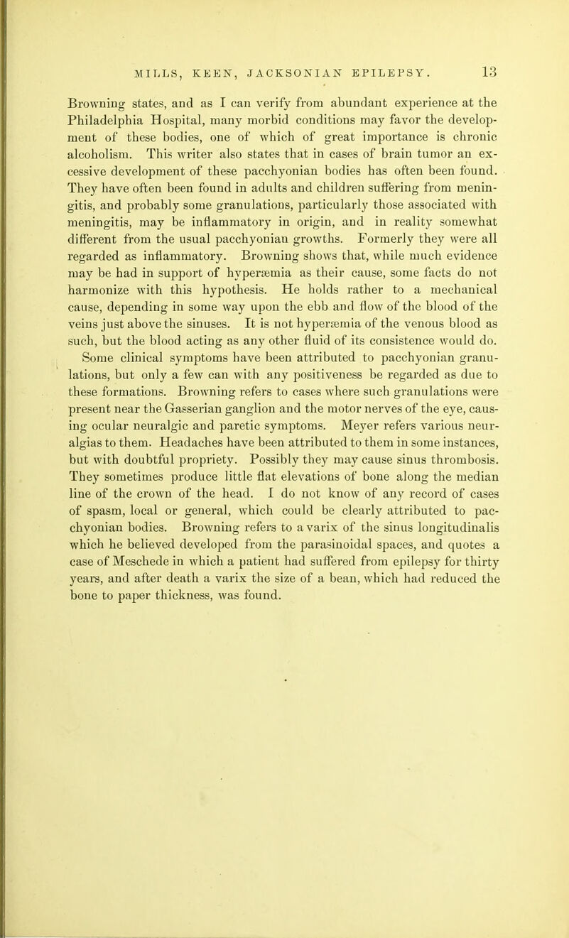 Browning states, and as I can verify from abundant experience at the Philadelphia Hospital, many morbid conditions may favor the develop- ment of these bodies, one of which of great importance is chronic alcoholism. This writer also states that in cases of brain tumor an ex- cessive development of these pacchyonian bodies has often been found. They have often been found in adults and children suffering from menin- gitis, and probably some granulations, particularly those associated with meningitis, may be inflammatory in origin, and in reality somewhat different from the usual pacchyonian growths. Formerly they were all regarded as inflammatory. Browning shows that, while much evidence may be had in support of hypersemia as their cause, some facts do not harmonize with this hypothesis. He holds rather to a mechanical cause, depending in some way upon the ebb and flow of the blood of the veins just above the sinuses. It is not hypersemia of the venous blood as such, but the blood acting as any other fluid of its consistence would do. Some clinical symptoms have been attributed to pacchyonian granu- lations, but only a few can with any positiveness be regarded as due to these formations. Browning refers to cases where such granulations were present near the Gasserian ganglion and the motor nerves of the eye, caus- ing ocular neuralgic and paretic symptoms. Meyer refers various neur- algias to them. Headaches have been attributed to them in some instances, but with doubtful propriety. Possibly they may cause sinus thrombosis. They sometimes produce little flat elevations of bone along the median line of the crown of the head. I do not know of any record of cases of spasm, local or general, which could be clearly attributed to pac- chyonian bodies. Browning refers to a varix of the sinus longitudinalis which he believed developed from the parasinoidal spaces, and quotes a case of Meschede in which a patient had suffered from epilepsy for thirty years, and after death a varix the size of a bean, which had reduced the bone to paper thickness, was found.