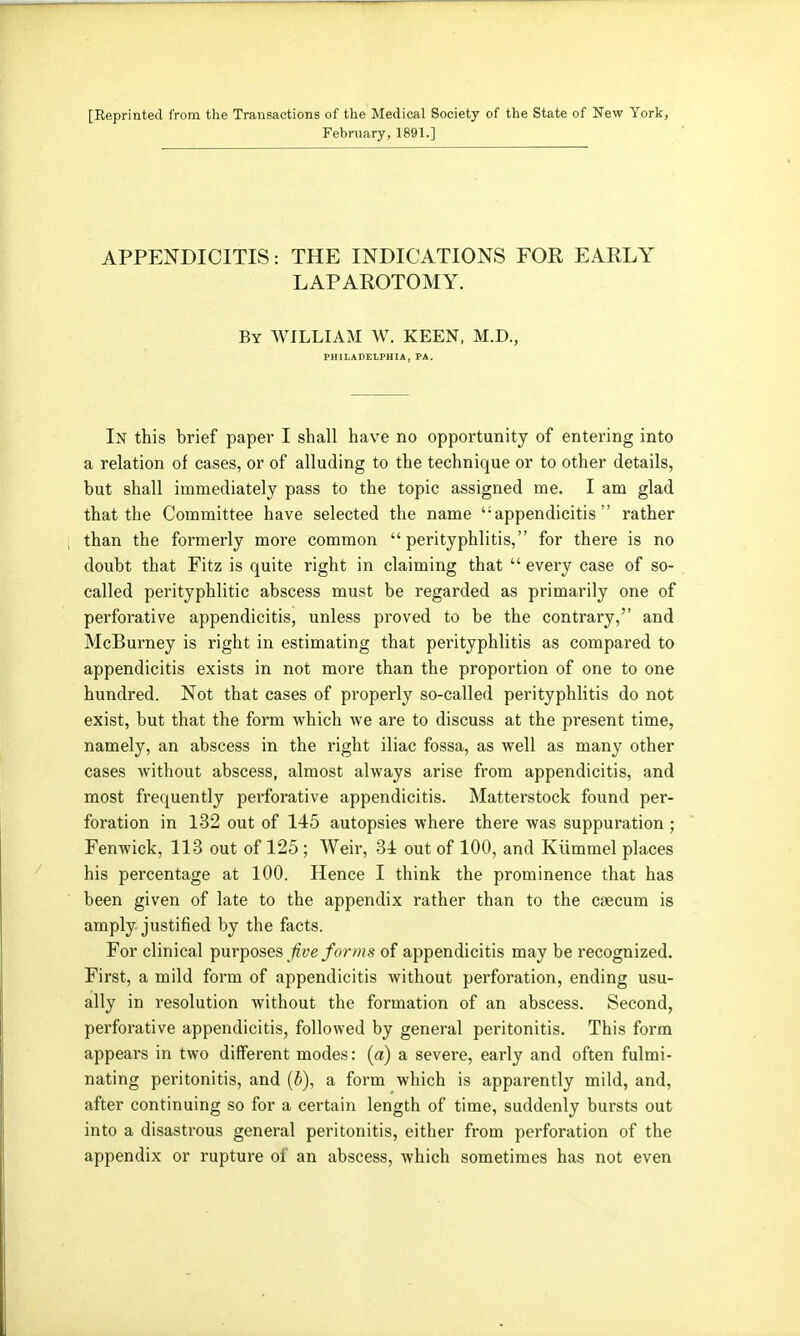 [Reprinted from the Transactions of the Medical Society of the State of New York, February, 1891.] APPENDICITIS: THE INDICATIONS FOR EARLY LAPAROTOMY. By WILLIAM W. KEEN, M.D., PHILADELPHIA, PA. In this brief paper I shall have no opportunity of entering into a relation of cases, or of alluding to the technique or to other details, but shall immediately pass to the topic assigned me. I am glad that the Committee have selected the name '•appendicitis rather than the formerly more common perityphlitis, for there is no doubt that Fitz is quite right in claiming that  every case of so- called perityphlitic abscess must be regarded as primarily one of perforative appendicitis, unless proved to be the contrary, and McBurney is right in estimating that perityphlitis as compared to appendicitis exists in not more than the proportion of one to one hundred. Not that cases of properly so-called perityphlitis do not exist, but that the form which we are to discuss at the present time, namely, an abscess in the right iliac fossa, as well as many other cases without abscess, almost always arise from appendicitis, and most frequently perforative appendicitis. Matterstock found per- foration in 132 out of 145 autopsies where there was suppuration ; Fenwick, 113 out of 125 ; Weir, 34 out of 100, and Kiimmel places his percentage at 100. Hence I think the prominence that has been given of late to the appendix rather than to the caecum is amply justified by the facts. For clinical purposes /or//is of appendicitis may be recognized. First, a mild form of appendicitis without perforation, ending usu- ally in resolution without the formation of an abscess. Second, perforative appendicitis, followed by general peritonitis. This form appears in two different modes: (a) a severe, early and often fulmi- nating peritonitis, and (6), a form which is apparently mild, and, after continuing so for a certain length of time, suddenly bursts out into a disastrous general peritonitis, either from perforation of the appendix or rupture of an abscess, which sometimes has not even
