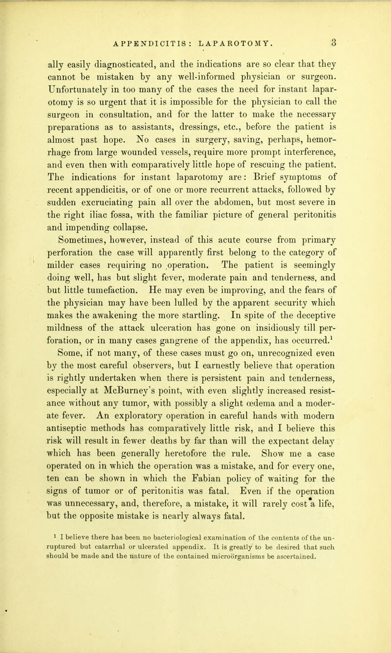 ally easily diagnosticated, and the indications are so clear that they cannot be mistaken by any well-informed physician or surgeon. Unfortunately in too many of the cases the need for instant lapar- otomy is so urgent that it is impossible for the physician to call the surgeon in consultation, and for the latter to make the necessary preparations as to assistants, dressings, etc., before the patient is almost past hope. No cases in surgery, saving, perhaps, hemor- rhage from large wounded vessels, require more prompt interference, and even then with comparatively little hope of rescuing the patient. The indications for instant laparotomy are: Brief symptoms of recent appendicitis, or of one or more recurrent attacks, followed by sudden excruciating pain all over the abdomen, but most severe in the right iliac fossa, with the familiar picture of general peritonitis and impending collapse. Sometimes, however, instead of this acute course from primary perforation the case will apparently first belong to the category of milder cases requiring no operation. The patient is seemingly doing well, has but slight fever, moderate pain and tenderness, and but little tumefaction. He may even be improving, and the fears of the physician may have been lulled by the apparent security which makes the awakening the more startling. In spite of the deceptive mildness of the attack ulceration has gone on insidiously till per- foration, or in many cases gangrene of the appendix, has occurred.^ Some, if not many, of these cases must go on, unrecognized even by the most careful observers, but I earnestly believe that operation is rightly undertaken when there is persistent pain and tenderness, especially at McBurney's point, with even slightly increased resist- ance without any tumor, with possibly a slight oedema and a moder- ate fever. An exploratory operation in careful hands with modern antiseptic methods has comparatively little risk, and I believe this risk will result in fewer deaths by far than will the expectant delay which has been generally heretofore the rule. Show me a case operated on in which the operation was a mistake, and for every one, ten can be shown in which the Fabian policy of waiting for the signs of tumor or of peritonitis was fatal. Even if the operation was unnecessary, and, therefore, a mistake, it will rarely cost'a life, but the opposite mistake is nearly always fatal. 1 I believe there has been no bacteriological examination of the contents of the un- ruptured but catarrhal or ulcerated appendix. It is greatly to be desired that such should be made and the n.iture of the contained microorganisms be ascertained.