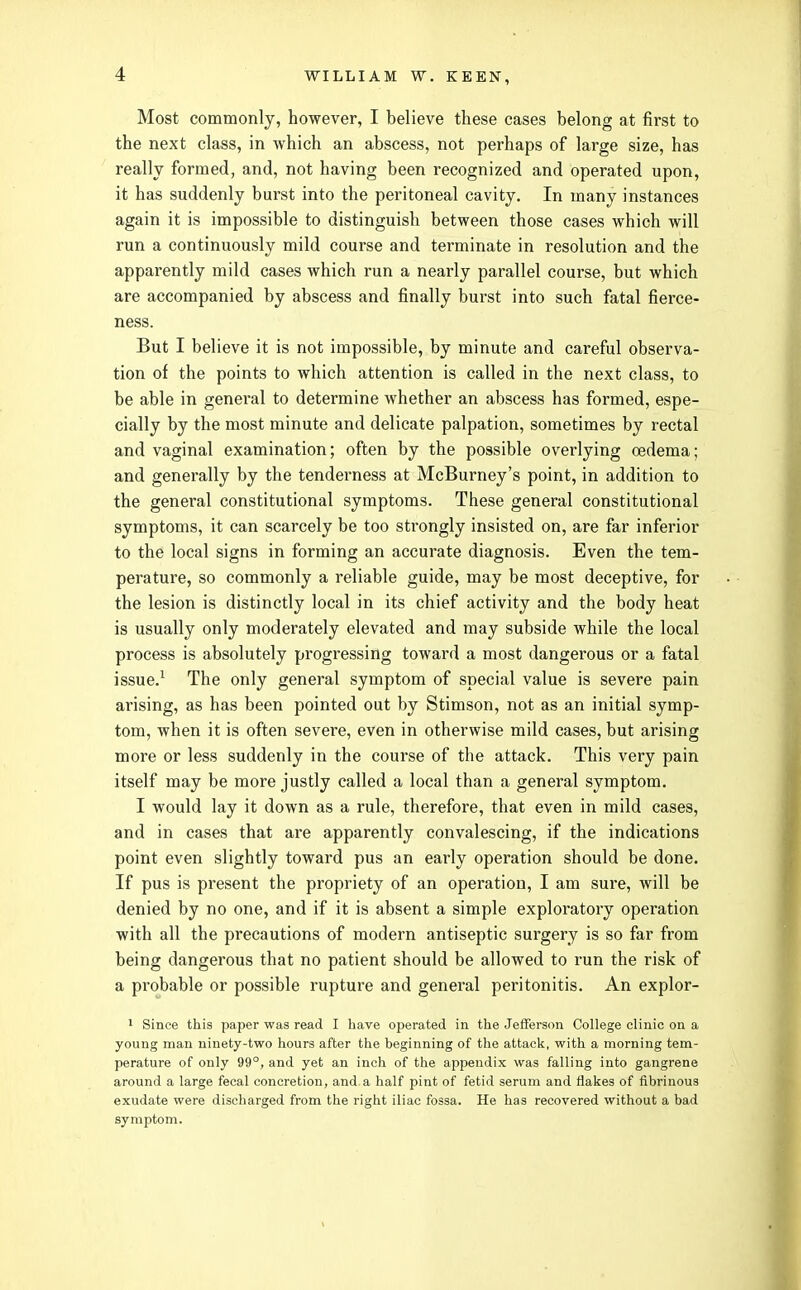 Most commonly, however, I believe these cases belong at first to the next class, in which an abscess, not perhaps of large size, has really formed, and, not having been recognized and operated upon, it has suddenly burst into the peritoneal cavity. In many instances again it is impossible to distinguish between those cases which will run a continuously mild course and terminate in resolution and the apparently mild cases which run a nearly parallel course, but which are accompanied by abscess and finally burst into such fatal fierce- ness. But I believe it is not impossible, by minute and careful observa- tion of the points to which attention is called in the next class, to be able in general to determine whether an abscess has formed, espe- cially by the most minute and delicate palpation, sometimes by rectal and vaginal examination; often by the possible overlying oedema; and generally by the tenderness at McBurney's point, in addition to the general constitutional symptoms. These general constitutional symptoms, it can scarcely be too strongly insisted on, are far inferior to the local signs in forming an accurate diagnosis. Even the tem- perature, so commonly a reliable guide, may be most deceptive, for the lesion is distinctly local in its chief activity and the body heat is usually only moderately elevated and may subside while the local process is absolutely progressing toward a most dangerous or a fatal issue.^ The only general symptom of special value is severe pain arising, as has been pointed out by Stimson, not as an initial symp- tom, when it is often severe, even in otherwise mild cases, but arising more or less suddenly in the course of the attack. This very pain itself may be more justly called a local than a general symptom. I would lay it down as a rule, therefore, that even in mild cases, and in cases that are apparently convalescing, if the indications point even slightly toward pus an early operation should be done. If pus is present the propriety of an operation, I am sure, will be denied by no one, and if it is absent a simple exploratory operation with all the precautions of modern antiseptic surgery is so far from being dangerous that no patient should be allowed to run the risk of a probable or possible rupture and general peritonitis. An explor- 1 Since this paper was read I have operated in the Jeiferson College clinic on a young man ninety-two hours after the beginning of the attack, with a morning tem- perature of only 99°, and yet an inch of the appendix was falling into gangrene around a large fecal concretion, and a half pint of fetid serum and flakes of fibrinous exudate were discharged from the right iliac fossa. He has recovered without a bad symptom.