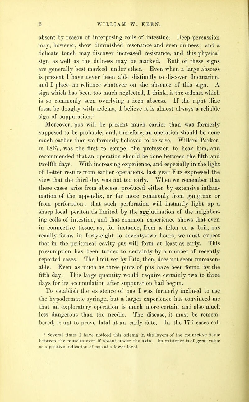 absent by reason of interposing coils of intestine. Deep percussion may, howevei-, show diminished resonance and even dulness; and a delicate touch may discover increased resistance, and this physical sign as well as the dulness may be marked. Both of these signs are generally best marked under ether. Even when a large abscess is present I have never been able distinctly to discover fluctuation, and I place no reliance whatever on the absence of this sign. A sign which has been too much neglected, I think, is the oedema which is so commonly seen overlying a deep abscess. If the right iliac fossa be doughy with oedema, I believe it is almost always a reliable sign of suppuration.^ Moreover, pus will be present much eai'lier than was formerly supposed to be probable, and, therefore, an operation should be done much earlier than we formerly believed to be wise. Willard Parker, in 1867, was the first to compel the profession to hear him, and recommended that an operation should be done between the fifth and twelfth days. With increasing experience, and especially in the light of better results from earlier operations, last year Fitz expressed the view that the third day was not too early. When we remember that these cases arise from abscess, produced either by extensive inflam- mation of the appendix, or far more commonly from gangrene or from perforation; that such perforation will instantly light up a sharp local peritonitis limited by the agglutination of the neighbor- ing coils of intestine, and that common experience shows that even in connective tissue, as, for instance, from a felon or a boil, pus readily forms in forty-eight to seventy-two hours, we must expect that in the peritoneal cavity pus will form at least as early. This presumption has been turned to certainty by a number of recently reported cases. The limit set by Fitz, then, does not seem unreason- able. Even as much as three pints of pus have been found by the fifth day. This large quantity would require certainly two to three days for its accumulation after suppuration had begun. To establish the existence of pus I was formerly inclined to use the hypodermatic syringe, but a larger experience has convinced me that an exploratory operation is much more certain and also much less dangerous than the needle. The disease, it must be remem- bered, is apt to prove fatal at an early date. In the 176 cases col- 1 Several tiroes I have noticed this oedema in the layers of the connective tissue between the muscles even if absent under the skin. Its existence is of great value as a positive indication of pus at a lower level.