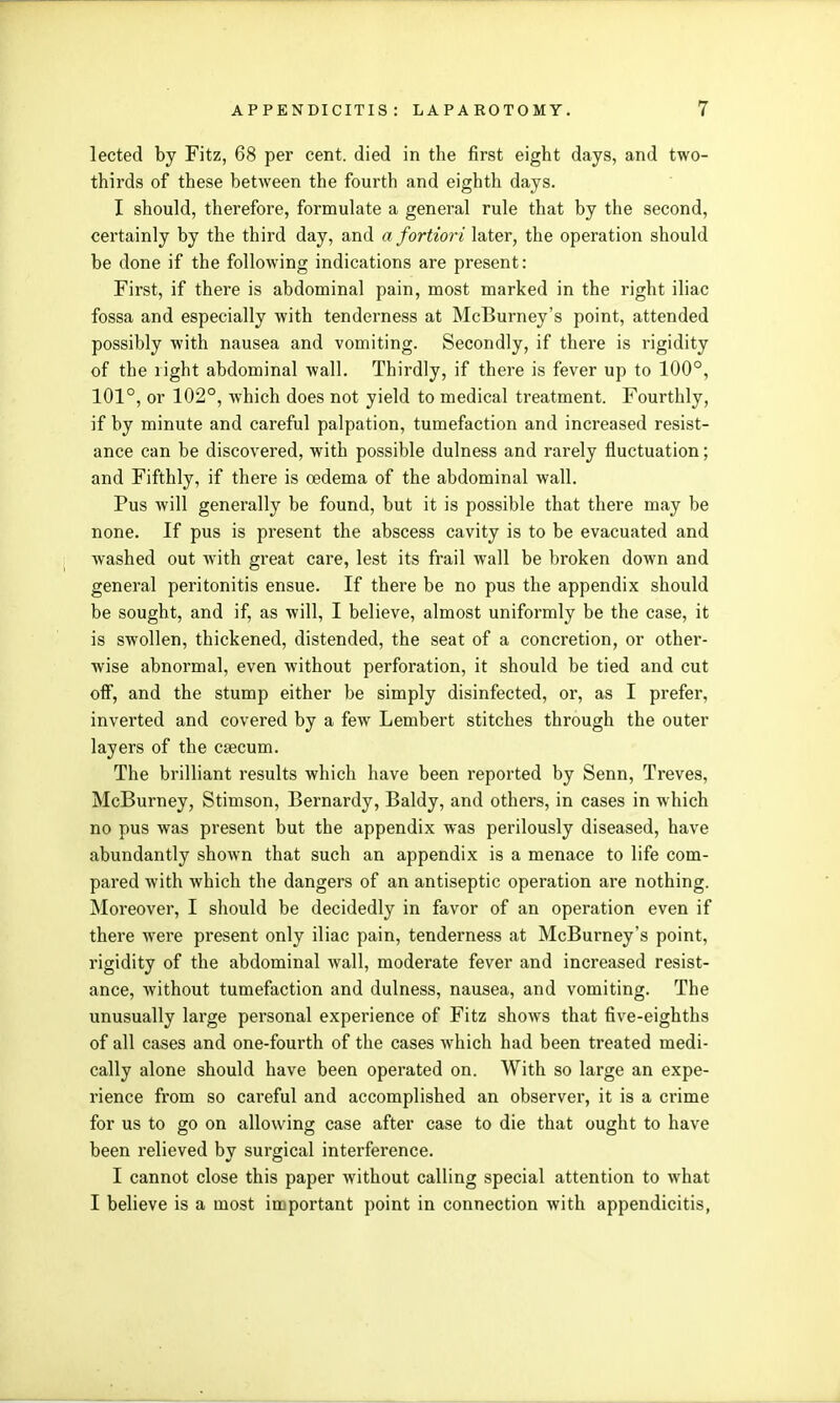 lected by Fitz, 68 per cent, died in the first eight days, and two- thirds of these between the fourth and eighth days. I should, therefore, formulate a general rule that by the second, certainly by the third day, and a fortiori later, the operation should be done if the following indications are present: First, if there is abdominal pain, most marked in the right iliac fossa and especially with tenderness at McBurney's point, attended possibly with nausea and vomiting. Secondly, if there is rigidity of the right abdominal wall. Thirdly, if there is fever up to 100°, 101°, or 102°, which does not yield to medical treatment. Fourthly, if by minute and careful palpation, tumefaction and increased resist- ance can be discovered, with possible dulness and rarely fluctuation; and Fifthly, if there is oedema of the abdominal wall. Pus will generally be found, but it is possible that there may be none. If pus is present the abscess cavity is to be evacuated and washed out with great care, lest its frail wall be broken down and general peritonitis ensue. If there be no pus the appendix should be sought, and if, as will, I believe, almost uniformly be the case, it is swollen, thickened, distended, the seat of a concretion, or other- wise abnormal, even without perforation, it should be tied and cut off, and the stump either be simply disinfected, or, as I prefer, inverted and covered by a few Lembert stitches through the outer layers of the caecum. The brilliant results which have been reported by Senn, Treves, McBurney, Stimson, Bernardy, Baldy, and others, in cases in which no pus was present but the appendix was perilously diseased, have abundantly shown that such an appendix is a menace to life com- pared with which the dangers of an antiseptic operation are nothing. Moreover, I should be decidedly in favor of an operation even if there were present only iliac pain, tenderness at McBurney's point, rigidity of the abdominal wall, moderate fever and increased resist- ance, without tumefaction and dulness, nausea, and vomiting. The unusually large personal experience of Fitz shows that five-eighths of all cases and one-fourth of the cases which had been treated medi- cally alone should have been operated on. With so large an expe- rience from so careful and accomplished an observer, it is a crime for us to go on allowing case after case to die that ought to have been relieved by surgical interference. I cannot close this paper without calling special attention to what I believe is a most important point in connection with appendicitis,