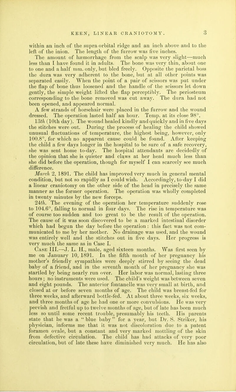 within an inch of the supra orbital ridge and an inch above and to the left of the inion. The length of the furrow was five inches. The amount of haemorrhage from the scalp was very slight—much less than I have found it in adults. The bone was very thin, about one to one and a half mm. only, but bled freely. Opposite the parietal boss the dura was very adherent to the bone, but at all other points was separated easily. When the point of a pair of scissors was put under the flap of bone thus loosened and the handle of the scissors let down gently, the simple weight lifted the flap perceptibly. The periosteum corresponding to the bone removed was cut away. The dura had not been opened, and appeared normal. A few strands of horsehair were placed in the furrow and the wound dressed. The operation lasted half an hour. Temp, at its close 98°. 13th (10th day). The wound healed kindly and quickly and in five days the stitches were out. During the process of healing the child showed unusual fluctuations of temperature, the highest being, however, only 100.8°, for which no apparent cause could be found. After keeping the child a few days longer in the hospital to be sure of a safe recovery, she was sent home to-day. The hospital attendants are decidedly of the opinion that she is quieter and claws at her head much less than she did before the operation, though for myself I can scarcely see much difference. March 2, 1891. The child has improved very much in general mental condition, but not so rapidly as I could wish. Accordingly, to-day I did a linear craniotomy on the other side of the head in precisely the same manner as the former operation. The operation was wholly completed in twenty minutes by the new forceps. 24th. The evening of the operation her temperature suddenly rose to 104.6°, falling to normal in four days. The rise in temperature was of course too sudden and too great to be the result of the operation. The cause of it was soon discovered to be a marked intestinal disorder which had begun the day before the operation: this fact was not com- municated to me by her mother. No drainage was used, and the wound was entirely well and the stitches out in five days. Her progress is very much the same as in Case I. Case III.—J. L. H., male, aged sixteen months. Was first seen by me on January 10, 1891. In the fifth month of her pregnancy his mother's friendly sympathies were deeply stirred by seeing the dead baby of a friend, and in the seventh month of her pregnancy she was startled by being nearly run over. Her labor was normal, lasting three hours ; no instruments were used. The child's weight was between seven and eight pounds. The anterior fontanelle was very small at birth, and closed at or before seven months of age. The child was breast-fed for three weeks, and afterward bottle-fed. At about three weeks, six weeks, and three months of age he had one or more convulsions. He was very peevish and fretful up to twelve months of age, but of late has been much less so until some recent trouble, presumably his teeth. His parents state that he was a  blue baby  for a year, but Dr. S. Striker, his physician, informs me that it was not discoloration due to a patent foramen ovale, but a constant and very marked mottling of the skin from defective circulation. The child has had attacks of very poor circulation, but of late these have diminished very much. He has also