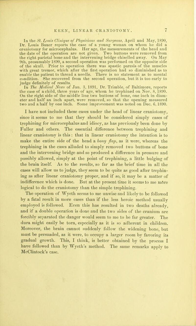 In the St. Louis Clinique of Physicians and Surgeons, April and May, 1890, Dr. Louis Bauer reports the case of a young woman on whom he did a craniotomy for microcephalus. Her age, the measurements of the head and the date of the operation are not given. Two buttons were removed from the right parietal bone and the intervening bridge chiselled away. On May 9th, presumably 1890, a second operation was performed on the opposite side of the skull. Prior to operation there was spastic paresis of the muscles with great tremor, which after the first operation had so diminished as to enable the patient to thread a needle. There is no statement as to mental condition. She recovered from the second operation, but it is too early to judge definitely of results. lu The Medical News of Jan. 3, 1891, Dr. Trimble, of Baltimore, reports the case of a child, three years of age, whom he trephined on Nov. 8,1890. On the right side of the middle line two buttons of bone, one inch in diam- eter and half an inch apart, were removed, so that the opening measured two and a half by one inch. Some improvement was noted on Dec. 6,1890. I have not included these cases under the head of linear craniotomy, since it seems to me that they should be considered simply cases of trephining for microcephalus and idiocy, as has previously been done by Fuller and others. The essential difference between trephining and linear craniotomy is this : that in linear craniotomy the intention is to make the entire side of the head a bony flap, as it were, whereas the trephining in the cases alluded to simply removed two buttons of bone and the intervening bridge and so produced a difference in pressure and possibly allowed, simply at the point of trephining, a little bulging of the brain itself. As to the results, so far as the brief time in all the cases will allow us to judge, they seem to be quite as good after trephin- ing as after linear craniotomy proper, and if so, it may be a matter of indifference which is done. But at the present time it seems to me m6re logical to do the craniotomy than the simple trephining. The operation of Wyeth seems to me unwise and likely to be followed by a fatal result in more cases than if the less heroic method usually employed is followed. Even this has resulted in two deaths already, and if a double operation is done and the two sides of the cranium are forcibly separated the danger would seem to me to be far greater. The dura might easily be torn, especially as it is so adherent in children. Moreover, the brain cannot suddenly follow the widening bone, but must be persuaded, as it were, to occupy a larger room by favoring its gradual growth. This, I think, is better obtained by the process I have followed than by Wyeth's method. The same remarks apply to McClintock's case.