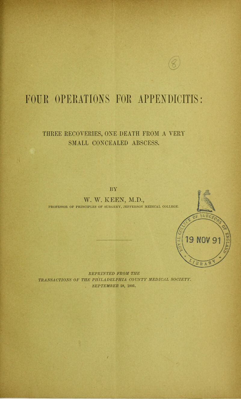 FOUR OPERATIONS FOR APPENDICITIS: THREE RECOVERIES, ONE DEATH FROM A VERY SMALL CONCEALED ABSCESS. BY W. W. KEEN, M.D., PROFESSOR OP PRINCIPLES OF SURGERY, JEFFERSON MEDICAL COLLEGE. REPRINTED FROM THE TRANSACTIONS OF THE PHILADELPHIA COUNTY MEDICAL SOCIETY. SEPTEMBER 28, 1891.