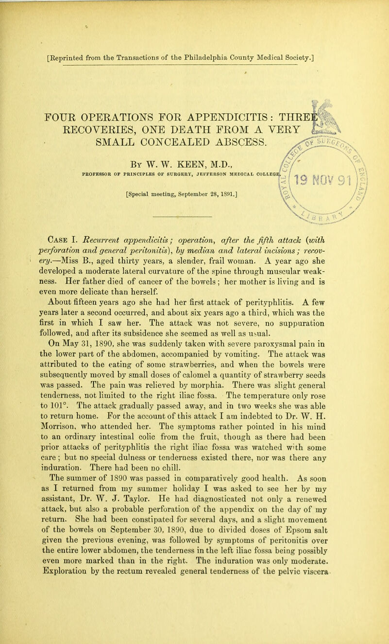 [Reprinted from the Transactions of the Philadelphia County Medical Society.] FOUR OPERATIONS FOR APPENDICITIS : THRE RECOVERIES, ONE DEATH FROM A VERY SMALL CONCEALED ABSCESS. By W. W. KEEN, M.D., PROFE8SOR OF PRINCIPLES OF SURGERY, JEFFERSON MEDICAL COLLEO [Special meeting, September 28, 1891.] Case I. Recurrent appendicitis; operation, after the fifth attack {with perforation and general peritonitis), by median and lateral incisions; recov- ery.—Miss B., aged thirty years, a slender, frail woman. A year ago she developed a moderate lateral curvature of the spine through muscular weak- ness. Her father died of cancer of the bowels ; her mother is living and is even more delicate than herself. About fifteen years ago she had her first attack of perityphlitis. A few years later a second occurred, and about six years ago a third, which was the first in which I saw her. The attack was not severe, no suppuration followed, and after its subsidence she seemed as well as u>ual. On May 31, 1890, she was suddenly taken with severe paroxysmal pain in the lower part of the abdomen, accompanied by vomiting. The attack was attributed to the eating of some strawberries, and when the bowels were subsequently moved by small doses of calomel a quantity of strawberry seeds was passed. The pain was relieved by morphia. There was slight general tenderness, not limited to the right iliac fossa. The temperature only rose to 101°. The attack gradually passed away, and in two weeks she was able to return home. For the account of this attack I am indebted to Dr. W. H. Morrison, who attended her. The symptoms rather pointed in his mind to an ordinary intestinal colic from the fruit, though as there had been prior attacks of perityphlitis the right iliac fossa was watched W'th some care ; but no special dulness or tenderness existed there, nor was there any induration. There had been no chill. The summer of 1890 was passed in comparatively good health. As soon as I returned from my summer holiday I was asked to see her by my assistant, Dr. W. J. Taylor. He had diagnosticated not only a renewed attack, but also a probable perforation of the appendix on the day of my return. She had been constipated for several days, and a slight movement of the bowels on September 30, 1890, due to divided doses of Epsom salt given the previous evening, was followed by symptoms of peritonitis over the entire lower abdomen, the tenderness in the left iliac fossa being possibly even more marked than in the right. The induration was only moderate. Exploration by the rectum revealed general tenderness of the pelvic viscera