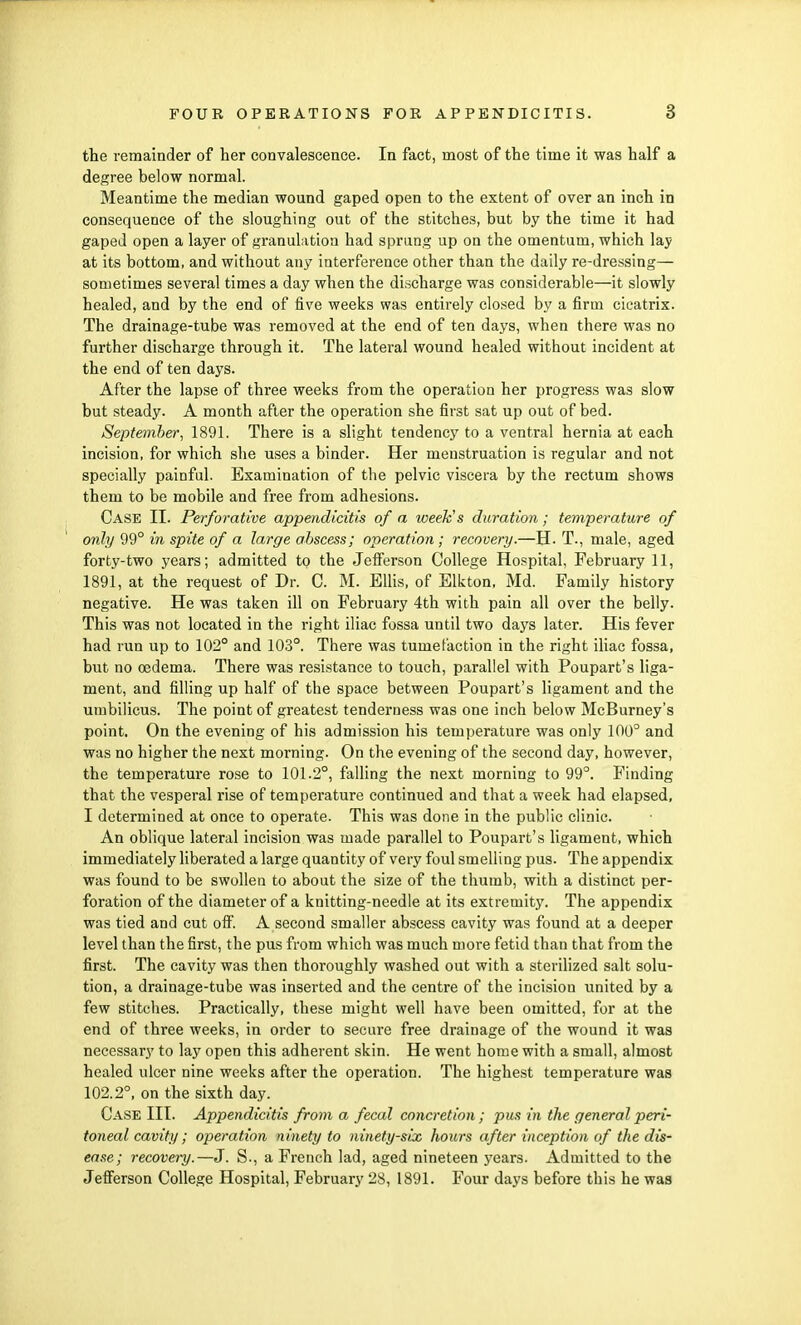 the remainder of her convalescence. In fact, most of the time it was half a degree below normal. Meantime the median wound gaped open to the extent of over an inch in consequence of the sloughing out of the stitches, but by the time it had gaped open a layer of granulation had sprang up on the omentum, which lay at its bottom, and without any interference other than the daily re-dressing— sometimes several times a day when the discharge was considerable—it slowly healed, and by the end of five weeks was entirely closed by a firm cicatrix. The drainage-tube was removed at the end of ten days, when there was no further discharge through it. The lateral wound healed without incident at the end of ten days. After the lapse of three weeks from the operation her progress was slow but steady. A month after the operation she first sat up out of bed. September, 1891. There is a slight tendency to a ventral hernia at each incision, for which she uses a binder. Her menstruation is regular and not specially painful. Examination of the pelvic viscera by the rectum shows them to be mobile and free from adhesions. Case II. Perforative appendicitis of a week's duration; temperature of only 99° in spite of a large abscess; operation; recovery.—H. T., male, aged forty-two years; admitted to the Jefferson College Hospital, February 11, 1891, at the request of Dr. C. M. Ellis, of Elkton, Md. Family history negative. He was taken ill on February 4th with pain all over the belly. This was not located in the right iliac fossa until two days later. His fever had run up to 102° and 103°. There was tumefaction in the right iliac fossa, but no oedema. There was resistance to touch, parallel with Poupart's liga- ment, and filling up half of the space between Poupart's ligament and the umbilicus. The point of greatest tenderness was one inch below McBurney's point. On the evening of his admission his temperature was only 100° and was no higher the next morning. On the evening of the second day, however, the temperature rose to 101.2°, falling the next morning to 99°. Finding that the vesperal rise of temperature continued and that a week had elapsed, I determined at once to operate. This was done in the public clinic. An oblique lateral incision was made parallel to Poupart's ligament, which immediately liberated a large quantity of very foul smelling pus. The appendix was found to be swollen to about the size of the thumb, with a distinct per- foration of the diameter of a knitting-needle at its extremity. The appendix was tied and cut off. A second smaller abscess cavity was found at a deeper level than the first, the pus from which was much more fetid than that from the first. The cavity was then thoroughly washed out with a sterilized salt solu- tion, a drainage-tube was inserted and the centre of the incision united by a few stitches. Practically, these might well have been omitted, for at the end of three weeks, in order to secure free drainage of the wound it was necessary to lay open this adherent skin. He went home with a small, almost healed ulcer nine weeks after the operation. The highest temperature was 102.2°, on the sixth day. Case III. Appendicitis from a fecal concretion; pus in the general peri- toneal cavity; operation ninety to ninety-six hours after inception of the dis- ease; recovery.—J. S-, a French lad, aged nineteen years. Admitted to the Jefferson College Hospital, February 28, 1891. Four days before this he was