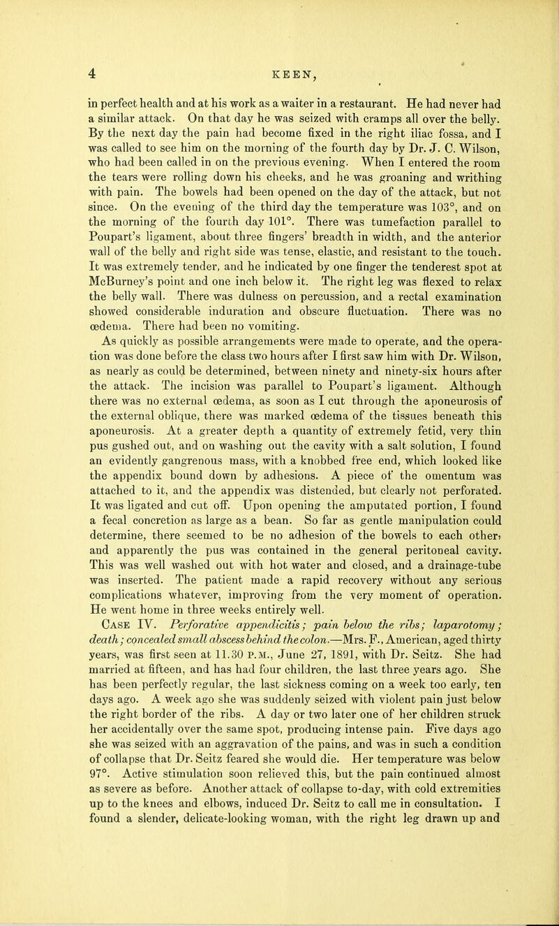 in perfect health and at his work as a waiter in a restaurant. He had never had a similar attack. On that day he was seized with cramps all over the belly. By the next day the pain had become fixed in the right iliac fossa, and I was called to see him on the morning of the fourth day by Dr. J. C. Wilson, who had been called in on the previous evening. When I entered the room the tears were rolling down his cheeks, and he was groaning and writhing with pain. The bowels had been opened on the day of the attack, but not since. On the evening of the third day the temperature was 103°, and on the morning of the fourth day 101°. There was tumefaction parallel to Poupart's ligament, about three fingers' breadth in width, and the anterior wall of the belly and right side was tense, elastic, and resistant to the touch. It was extremely tender, and he indicated by one finger the tenderest spot at McBurney's point and one inch below it. The right leg was flexed to relax the belly wall. There was dulness on percussion, and a rectal examination showed considerable induration and obscure fluctuation. There was no oedema. There had been no vomiting. As quickly as possible arrangements were made to operate, and the opera- tion was done before the class two hours after I first saw him with Dr. Wilson, as nearly as could be determined, between ninety and ninety-six hours after the attack. The incision was parallel to Poupart's ligament. Although there was no external cedema, as soon as I cut through the aponeurosis of the external oblique, there was marked cedema of the tissues beneath this aponeurosis. At a greater depth a quantity of extremely fetid, very thin pus gushed out, and on washing out the cavity with a salt solution, I found an evidently gangrenous mass, with a knobbed free end, which looked like the appendix bound down by adhesions. A piece of the omentum was attached to it, and the appendix was distended, but clearly not perforated. It was ligated and cut off. Upon opening the amputated portion, I found a fecal concretion as large as a bean. So far as gentle manipulation could determine, there seemed to be no adhesion of the bowels to each other> and apparently the pus was contained in the general peritoneal cavity. This was well washed out with hot water and closed, and a drainage-tube was inserted. The patient made a rapid recovery without any serious complications whatever, improving from the very moment of operation. He went home in three weeks entirely well. Case IV. Perforative appendicitis; pain below the ribs; laparotomy; death; concealed small abscessbehind thecolon.—Mrs. F., American, aged thirty years, was first seen at 11.30 p.m., June 27, 1891, with Dr. Seitz. She had married at fifteen, and has had four children, the last three years ago. She has been perfectly regular, the last sickness coming on a week too early, ten days ago. A week ago she was suddenly seized with violent pain just below the right border of the ribs. A day or two later one of her children struck her accidentally over the same spot, producing intense pain. Five days ago she was seized with an aggravation of the pains, and was in such a condition of collapse that Dr. Seitz feared she would die. Her temperature was below 97°. Active stimulation soon relieved this, but the pain continued almost as severe as before. Another attack of collapse to-day, with cold extremities up to the knees and elbows, induced Dr. Seitz to call me in consultation. I found a slender, delicate-looking woman, with the right leg drawn up and