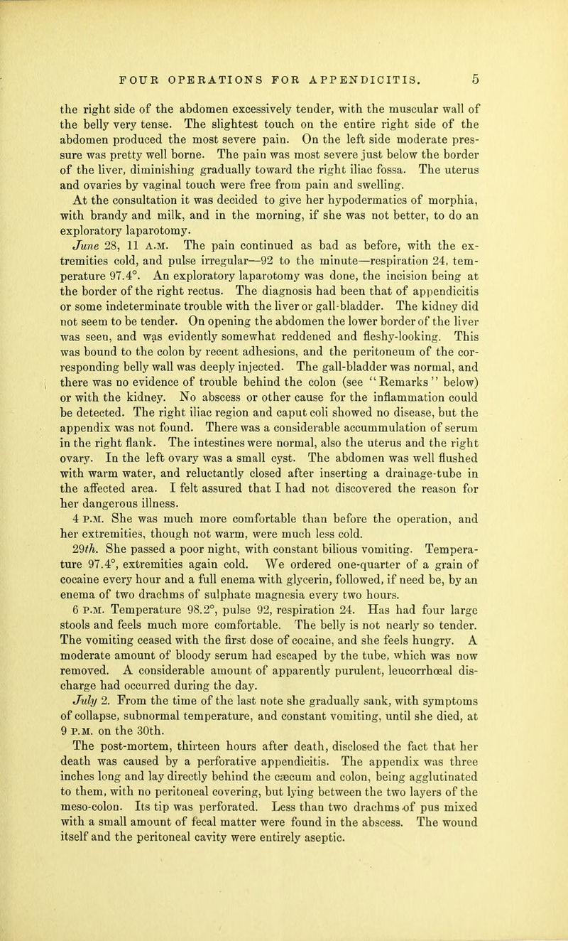 the right side of the abdomen excessively tender, with the muscular wall of the belly very tense. The slightest touch on the entire right side of the abdomen produced the most severe pain. On the left side moderate pres- sure was pretty well borne. The pain was most severe just below the border of the liver, diminishing gradually toward the right iliac fossa. The uterus and ovaries by vaginal touch were free from pain and swelling. At the consultation it was decided to give her hypodermatics of morphia, with brandy and milk, and in the morning, if she was not better, to do an exploratory laparotomy. June 28, 11 a.m. The pain continued as bad as before, with the ex- tremities cold, and pulse irregular—92 to the minute—respiration 24, tem- perature 97.4°. An exploratory laparotomy was done, the incision being at the border of the right rectus. The diagnosis had been that of appendicitis or some indeterminate trouble with the liver or gall-bladder. The kidney did not seem to be tender. On opening the abdomen the lower border of the liver was seen, and was evidently somewhat reddened and fleshy-looking. This was bound to the colon by recent adhesions, and the peritoneum of the cor- responding belly wall was deeply injected. The gall-bladder was normal, and there was no evidence of trouble behind the colon (see Remarks  below) or with the kidney. No abscess or other cause for the inflammation could be detected. The right iliac region and caput coli showed no disease, but the appendix was not found. There was a considerable accummulation of serum in the right flank. The intestines were normal, also the uterus and the right ovary. In the left ovary was a small cyst. The abdomen was well flushed with warm water, and reluctantly closed after inserting a drainage-tube in the affected area. I felt assured that I had not discovered the reason for her dangerous illness. 4 p.m. She was much more comfortable than before the operation, and her extremities, though not warm, were much less cold. 2§th. She passed a poor night, with constant bilious vomiting. Tempera- ture 97.4°, extremities again cold. We ordered one-quarter of a grain of cocaine every hour and a full enema with glycerin, followed, if need be, by an enema of two drachms of sulphate magnesia every two hours. 6 P.M. Temperature 98.2°, pulse 92, respiration 24. Has had four large stools and feels much more comfortable. The belly is not nearly so tender. The vomiting ceased with the first dose of cocaine, and she feels hungry. A moderate amount of bloody serum had escaped by the tube, which was now removed. A considerable amount of apparently purulent, leucorrhceal dis- charge had occurred during the day. July 2. From the time of the last note she gradually sank, with symptoms of collapse, subnormal temperature, and constant vomiting, until she died, at 9 P.M. on the 30th. The post-mortem, thirteen hours after death, disclosed the fact that her death was caused by a perforative appendicitis. The appendix was three inches long and lay directly behind the caecum and colon, being agglutinated to them, with no peritoneal covering, but lying between the two layers of the meso-colon. Its tip was perforated. Less than two drachms of pus mixed with a small amount of fecal matter were found in the abscess. The wound itself and the peritoneal cavity were entirely aseptic.