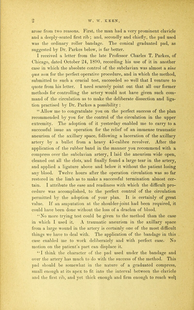 W. W. KEEN, arose from two reasons. First, the man had a very prominent clavicle and a deeply-seated first rib ; and, secondly and chiefly, the pad used was the ordinai-y roller bandage. The conical graduated pad, as suggested by Dr. Parkes below, is far better. I received a letter from the late Professor Charles T. Parkes, of Chicago, dated October 24, 1890, recording his use of it in another case in which the absolute control of the subclavian was almost a sine qua non for the perfect operative procedure, and in which the method, submitted to such a crucial test, succeeded so well that I venture to quote from his letter. I need scarcely point out that all our former methods for controlling the artery would not have given such com- mand of the circulation as to make the deliberate dissection and liga- tion practised by Dr. Parkes a possibility : Allow me to congratulate you on the perfect success of the plan recommended by you for the control of the circulation in the upper extremity. The adoption of it yesterday enabled me to carry to a successful issue an operation for the relief of an immense traumatic aneurism of the axillary space, following a laceration of the axillary artery by a bullet from a heavy 45-calibre revolver. After the application of the rubber band in the manner you recommend with a compress over the subclavian artery, I laid the aneurism wide open, cleaned out all the clots, and finally found a large tear in the artery, and applied a ligature above and below it without the patient losing any blood. Twelve hours after the operation circulation was so far restored in the limb as to make a successful termination almost cer- tain. I attribute the ease and readiness with which the difficult pro- cedure was accomplished, to the perfect control of the circulation permitted by the adoption of your plan. It is certainly of great value. If an amputation at the shoulder-joint had been required, it could have been done without the loss of a drachm of blood. No more trying test could be given to the method than the case in which I used it. A traumatic aneurism in the axillary space from a large wound in the artery is certainly one of the most difiicult things we have to deal with. The application of the bandage in this case enabled me to work deliberately and with perfect ease. No motion on the patient's part can displace it. I think the character of the pad used under the bandage and over the artery has much to do with the success of the method. This pad should be somewhat in the nature of a graduated compress, small enough at its apex to fit into the interval between the clavicle and the first rib, and yet thick enough and firm enough to reach welj