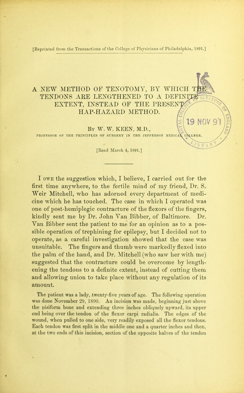 [Reprinted from the Transactions of the College of Physicians of Philadelphia, 1891.] A NEW METHOD OF TEls^OTOMY, BY WHICH T TEI^DOITS ARE LE^v^GTHEi^ED TO A DEFimj EXTEi^T, mSTEAD OF THE PRESEN HAP-HAZARD METHOD. By W. W. keen, M.D., PROFESSOR OF THE PRIN'CIPLES OF SURGERY IN THE JEFFERSON MEDICA\. COLLEGE, [Read March 4, 1891.] I OWE the suggestion which, I believe, I carried out for the first time anywhere, to the fertile mind of my friend, Dr. S. Weir Mitchell, who has adorned every department of medi- cine which he has touched. The case in which I operated was one of post-hemiplegic contracture of the flexors of the fingers, kindly sent me by Dr. John Van Bibber, of Baltimore. Dr. Van Bibber sent the patient to me for an opinion as to a pos- sible operation of trephining for epilepsy, but I decided not to operate, as a careful investigation showed that the case was unsuitable. The fingers and thumb were markedly flexed into the palm of the hand, and Dr. Mitchell (who saw her with me) suggested that the contracture could be overcome by length- ening the tendons to a definite extent, instead of cutting them and allowing union to take place without any regulation of its amount. The patient was a lady, twenty-five years of age. The following operation was done November 29, 1890. An incision was made, beginning just above the pisiform bone and extending three inches obliquely upward, its upper end being over the tendon of the flexor carpi radialis. The edges of the wound, when pulled to one side, very readily exposed all the flexor tendons. Each tendon was first split in the middle one and a quarter inches and then, at the two ends of this incision, section of the opposite halves of the tendon