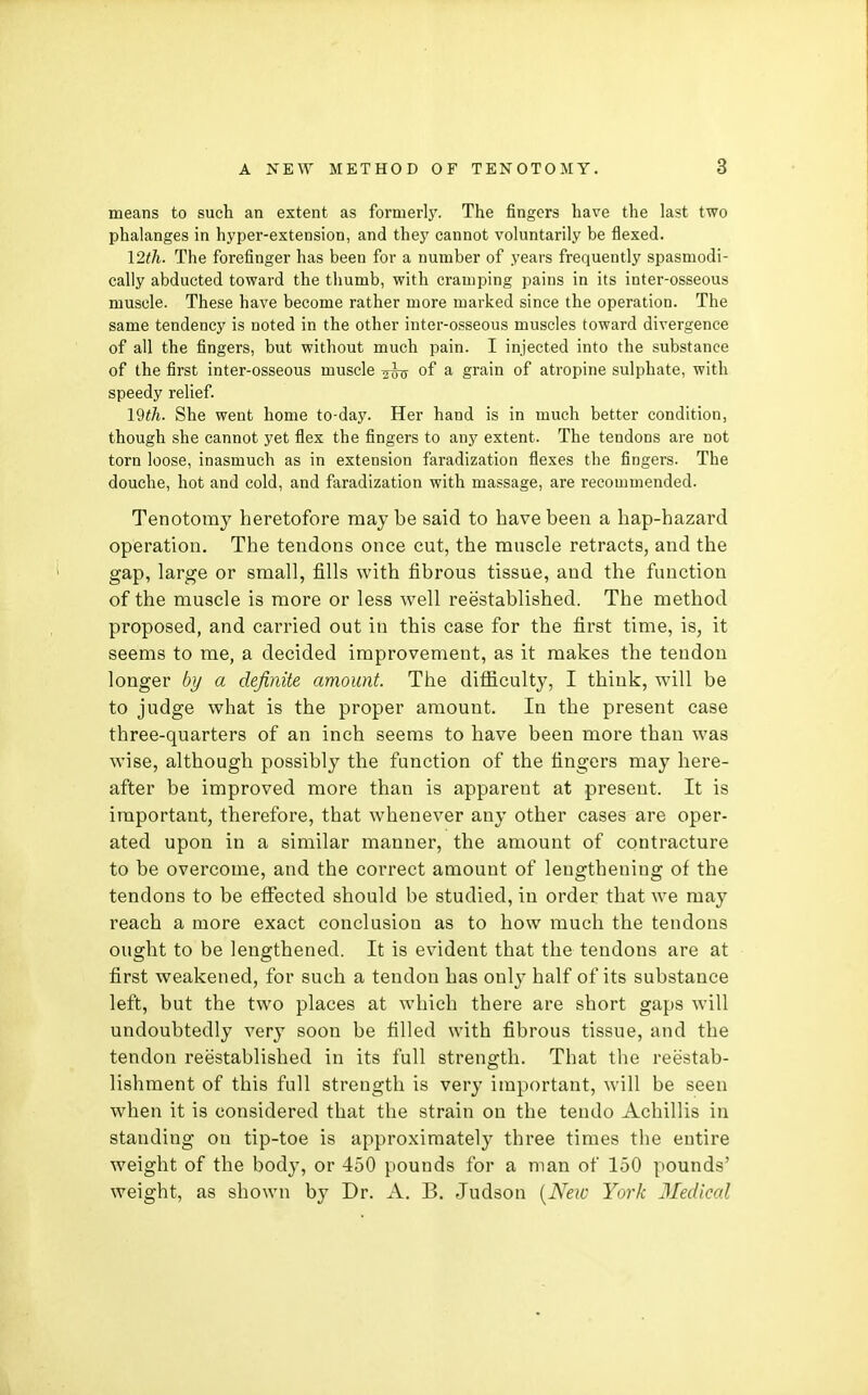 means to such an extent as formerly. The fingers have the last two phalanges in hyper-extension, and they cannot voluntarily be flexed. I2th. The forefinger has been for a number of years frequently spasmodi- cally abducted toward the thumb, with cramping pains in its inter-osseous muscle. These have become rather more marked since the operation. The same tendency is noted in the other inter-osseous muscles toward divergence of all the fingers, but without much pain. I injected into the substance of the first inter-osseous muscle of a grain of atropine sulphate, with speedy relief. I9th. She went home to-day. Her hand is in much better condition, though she cannot yet flex the fingers to any extent. The tendons are not torn loose, inasmuch as in extension faradization flexes the fingers. The douche, hot and cold, and faradization with massage, are recommended. Tenotomy heretofore may be said to have been a hap-hazard operation. The tendons once cut, the muscle retracts, and the gap, large or small, fills with fibrous tissue, and the function of the muscle is more or less well reestablished. The method proposed, and carried out in this case for the first time, is, it seems to me, a decided improvement, as it makes the tendon longer by a definite amount. The difficulty, I think, will be to judge what is the proper amount. In the present case three-quarters of an inch seems to have been more than was wise, although possibly the function of the fingers may here- after be improved more than is apparent at present. It is important, therefore, that whenever any other cases are oper- ated upon in a similar manner, the amount of contracture to be overcome, and the correct amount of lengthening of the tendons to be eflFected should be studied, in order that we may reach a more exact conclusion as to how much the tendons ought to be lengthened. It is evident that the tendons are at first weakened, for such a tendon has only half of its substance left, but the two places at which there are short gaps will undoubtedly very soon be filled with fibrous tissue, and the tendon reestablished in its full strength. That the reestab- lishment of this full strength is very important, will be seen when it is considered that the strain on the tendo Achillis in standing on tip-toe is approximately three times the entire weight of the body, or 450 pounds for a man of 150 pounds' weight, as shown by Dr. A. B. Judson [New York Medical