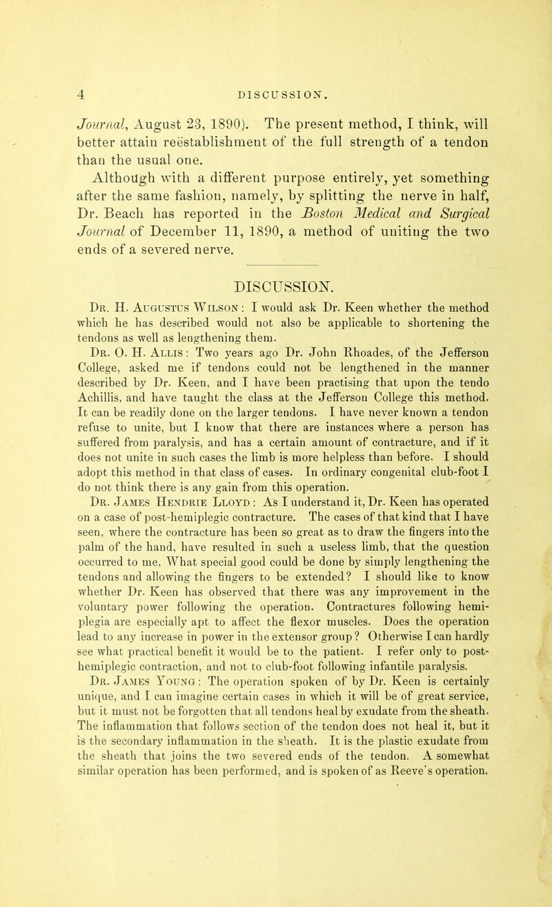 Journal, August 23, 1890), The present method, I think, will better attain reestablishment of the full strength of a tendon than the usual one. Although with a different purpose entirely, yet something after the same fashion, namely, by splitting the nerve in half, Dr. Beach has reported in the Boston 31edical and Surgical Journal of December 11, 1890, a method of uniting the two ends of a severed nerve. DISCUSSIOI^. Dr. H. Augustus Wilson : I would ask Dr. Keen whether the method which he has described would not also be applicable to shortening the tendons as well as lengthening them. Dr. 0. H. Allis : Two years ago Dr. John Rhoades, of the Jefferson College, asked me if tendons could not be lengthened in the manner described by Dr. Keen, and I have been practising that upon the tendo Achillis, and have taught the class at the Jefferson College this method. It can be readily done on the larger tendons. I have never known a tendon refuse to unite, but I know that there are instances where a person has suffered from paralysis, and has a certain amount of contracture, and if it does not unite in such cases the limb is more helpless than before. I should adopt this method in that class of cases. In ordinary congenital club-foot 1 do not think there is any gain from this operation. Dr. James Hendrie Llotd : As I understand it, Dr. Keen has operated on a case of post-hemiplegic contracture. The cases of that kind that I have seen, where the contracture has been so great as to draw the fingers into the palm of the hand, have resulted in such a useless limb, that the question occurred to me, What special good could be done by simply lengthening the tendons and allowing the fingers to be extended ? I should like to know whether Dr. Keen has observed that there was any improvement in the voluntary power following the operation. Contractures following hemi- plegia are especially apt to affect the flexor muscles. Does the operation lead to any increase in power in the extensor group ? Otherwise I can hardly see what practical benefit it would be to the patient. I refer only to post- hemiplegic contraction, and not to club-foot following infantile paralysis. Dr. James Young : The operation spoken of by Dr. Keen is certainly unique, and I can imagine certain cases in which it will be of great service, but it must not be forgotten that all tendons heal by exudate from the sheath. The inflammation that follows section of the tendon does not heal it, but it is the secondary inflammation in the sheath. It is the plastic exudate from the sheath that joins the two severed ends of the tendon. A somewhat similar operation has been performed, and is spoken of as Reeve's operation.