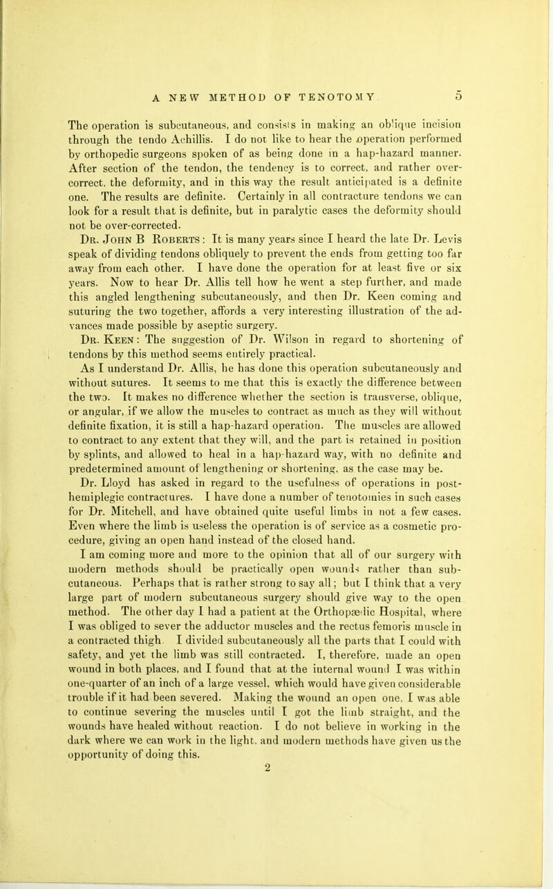The operation is subcutaneous, and consisis in making an ob'ique incision through the tendo Achillis. I do not like to hear the operation performed by orthopedic surgeons spoken of as being done in a hap-hazard manner. After section of the tendon, the tendency is to correct, and rather over- correct, the deformity, and in this way the resuh anticipated is a definite one. The results are definite. Certainly in all contracture tendons we can look for a result tliat is definite, but in paralytic cases the deformity should not be over-corrected. Dr. John B Roberts : It is many years since I heard the late Dr. Levis speak of dividing tendons obliquely to prevent the ends from getting too far away from each other. I have done the operation for at least five or six years. Now to hear Dr. Allis tell how he went a step further, and made this angled lengthening subcutaneously, and then Dr. Keen coming and suturing the two together, affords a very interesting illustration of the ad- vances made possible by aseptic surgery. Dr. Keen : The suggestion of Dr. Wilson in regard to shortening of tendons by this method seems entirely practical. As I understand Dr. Allis, he has done this operation subcutaneously and without sutures. It seems to me that this is exactly the difference between the two. It makes no difference wliether the section is transverse, oblique, or angular, if we allow the muscles to contract as much as they will without definite fixation, it is still a hap-hazard operation. The muscles are allowed to contract to any extent that they will, and the part is retained in position by splints, and allowed to heal in a hap hazard way, with no definite and predetermined amount of lengthening or shortening, as the case may be. Dr. Lloyd has asked in regard to the usefulTiess of operations in post- hemiplegic contractures. I have done a number of tenotomies in such cases for Dr. Mitchell, and have obtained quite useful limbs in not a few cases. Even where the limb is useless the operation is of service as a cosmetic pro- cedure, giving an open hand instead of the closed hand. I am coming more and more to the opinion that all of our surgery with modern methods should be practically open wounils rather than sub- cutaneous. Perhaps that is rather strong to say all; but I think that a very large part of modern subcutaneous surgery should give way to the open method. The other day I had a patient at the Orthopaedic Hospital, where I was obliged to sever the adductor muscles and the rectus femoris muscle in a contracted thigh I divided subcutaneously all the parts that I could with safety, and yet the limb was still contracted. I, therefore, made an open wound in both places, and I found that at the internal woumi I was within one-quarter of an inch of a large vessel, which would have given considerable trouble if it had been severed. Making the wound an open one, I was able to continue severing the muscles until I got the limb straight, and the wounds have healed without reaction. I do not believe in working in the dark where we can work in the light, and modern methods have given us the opportunity of doing this. 2