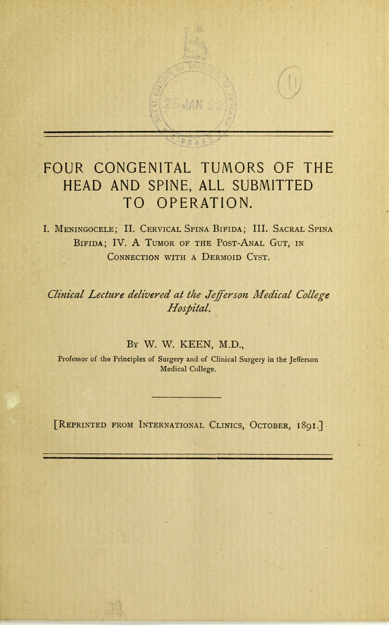 FOUR CONGENITAL TUMORS OF THE HEAD AND SPINE, ALL SUBMITTED TO OPERATION. I. Meningocele; II. Cervical Spina Bifida; III. Sacral Spina Bifida; IV. A Tumor of the Post-Anal Gut, in Connection with a Dermoid Cyst. Clinical Lecture delivered at the Jefferson Medical College Hospital, By W. W. keen, M.D., Professor of the Principles of Surgery and of Clinical Surgery in the Jefferson Medical College. [Reprinted from International Clinics, October, 1891.]
