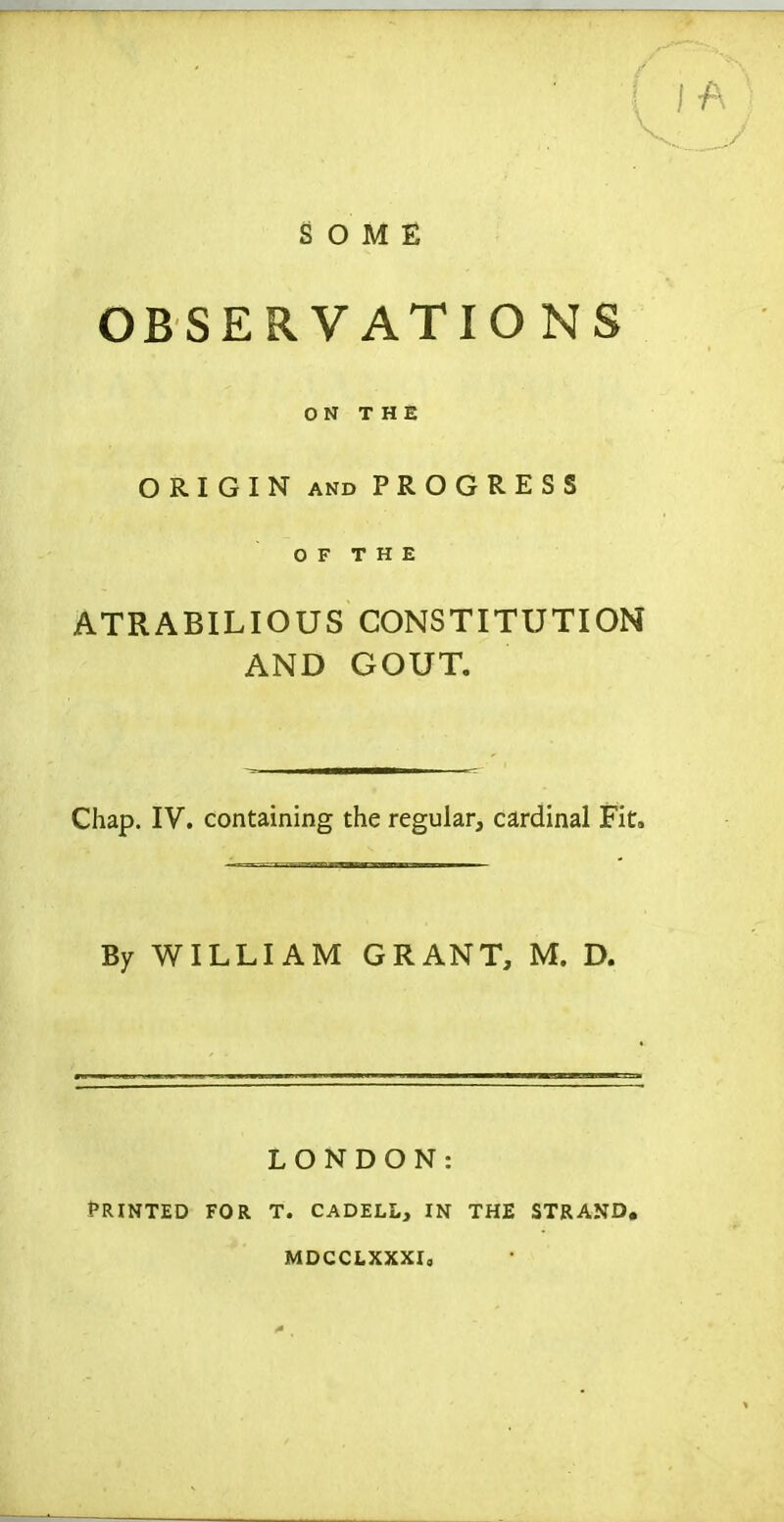 SOME OBSERVATIO NS ON THE ORIGIN AND PROGRESS O F T H E ATRABILIOUS CONSTITUTION AND GOUT. Chap. IV. containing the regular, cardinal Fit. By WILLIAM GRANT, M. D. LONDON: Printed for t. cadell, in the strand, mdcclxxxi,