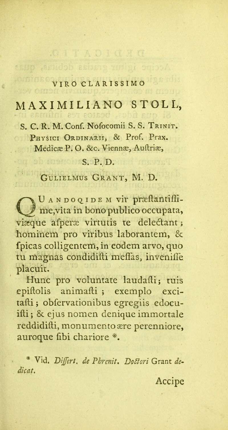 VIRO CLARISSIMO MAXIMILIANO STOLL, S. C. R. M. Conf. Nofocomii S. S. Trinit. Physici Ordinarii, & Prof. Prax. Medics P. O, &c. Viennse, Auftrise, S. P. D. GuLiELMus Grant, M. D. U ANDOQ_iDE M viv prseftaiitiffi- me,vita in bono publico occupata, viscque afperce virtutis re deledlant; hominem pro viribtis laborantem, & fpicas coiligentem, in eodem arvo, quo tu magnas condidifti meffas, invenilFe placuit. Hunc pro voluntate laudafti; tuis epiftolis animafti ; exemplo exci- tafti; obfervationibus egregiis edocu- ifti; 8c ejus nomen denique immortale reddidifti, monunientosere perenniore, ^uroque fibi chariore *. * Vid. Difert. de Phrenit, Do^Iori Grant de- dicat. Accipe