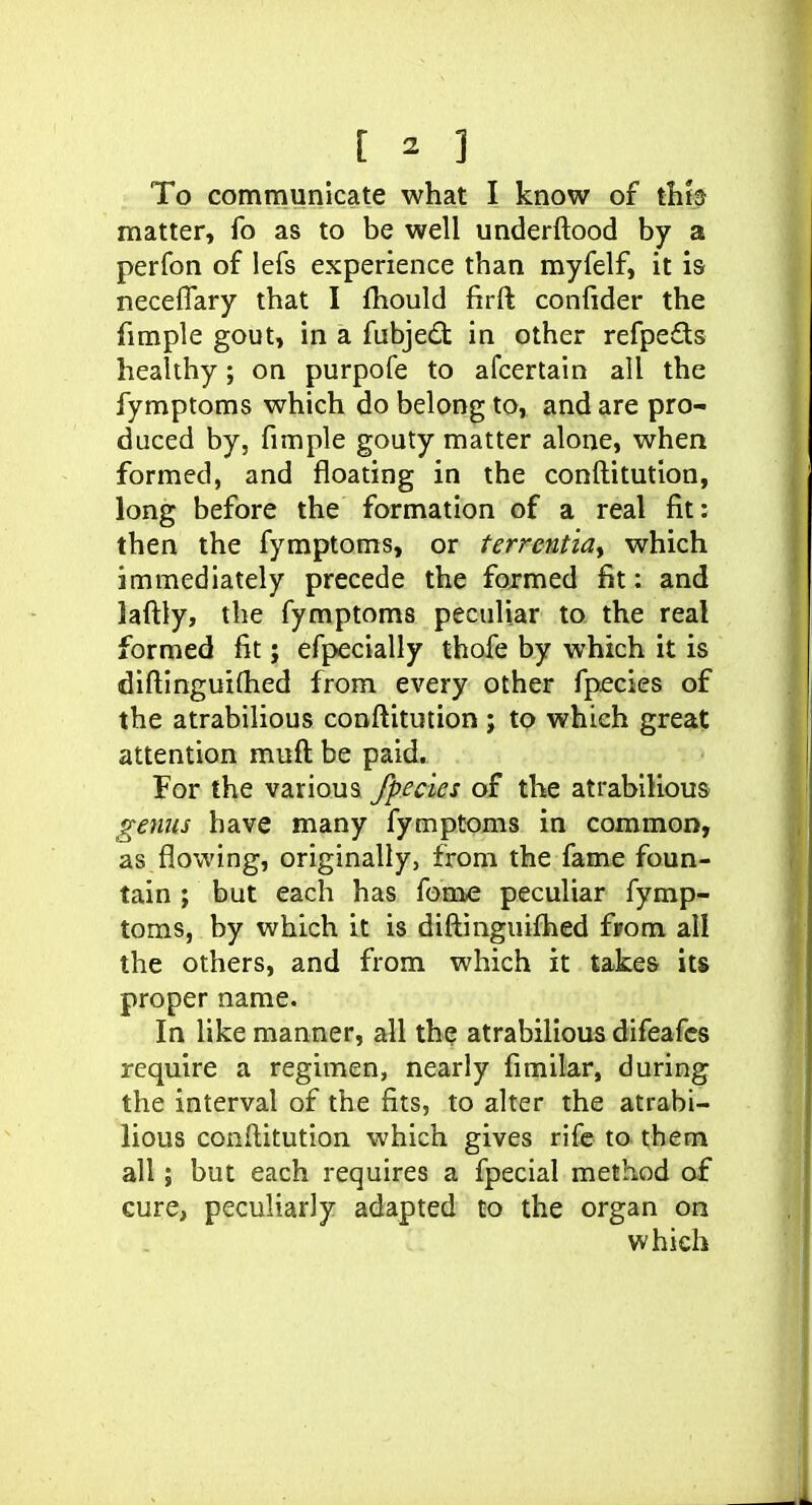 To communicate what I know of thb matter, fo as to be well underftood by a perfon of lefs experience than myfelf, it is neceflary that I fhould firft confider the fimple gout, in a fubjed in other refpeds healthy; on purpofe to afcertain all the fymptoms which do belong to, and are pro- duced by, fimple gouty matter alone, when formed, and floating in the conftitution, long before the formation of a real fit: then the fymptoms, or terrcntia., which immediately precede the formed fit: and laftly, the fymptoms peculiar to the real formed fit; efpecially thofe by which it is diftinguiflied from every other fpecies of the atrabilious conftitution ; to which great attention muft be paid. For the various fpecies of the atrabilious gejius have many fymptoms in common, as flowing, originally, from the fame foun- tain ; but each has feme peculiar fymp- toms, by which it is diftinguifhed f»om all the others, and from which it takes its proper name. In like manner, all the atrabilious difeafcs require a regimen, nearly fimilar, during the interval of the fits, to alter the atrabi- lious conftitution which gives rife to them all; but each requires a fpecial method of cure, peculiarly adapted to the organ on which