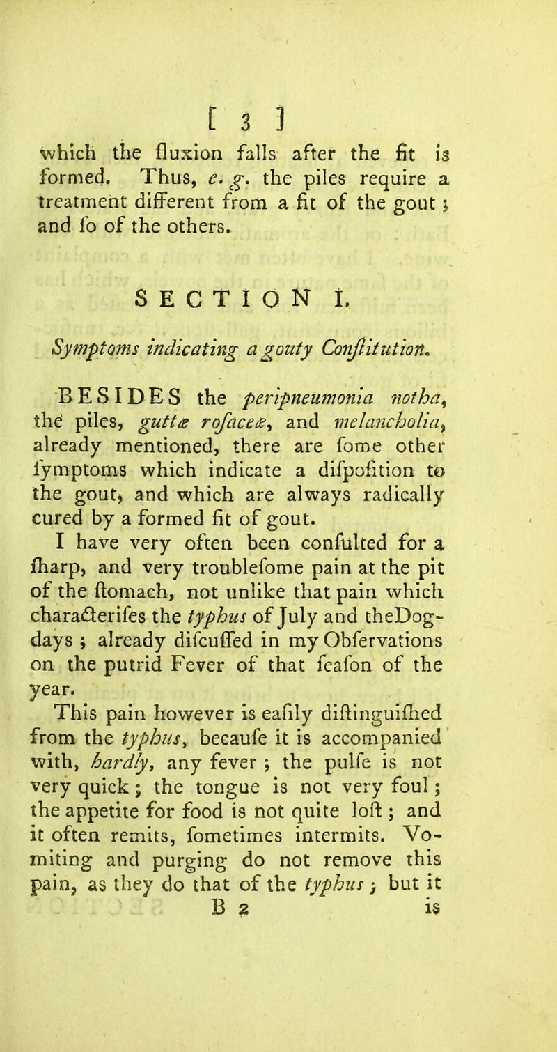 which the fluxion falls after the fit is formed. Thus, e. g. the piles require a treatment different from a fit of the gout > and fo of the others. SECTION i. Symptoms indicating a gouty Conjlitution, BESIDES the peripneumonia notha^ thei piles, guttds roface^^ and vielaiicholiai already mentioned, there are feme other fymptoms which indicate a difpofition to the gout) and which are always radically cured by a formed fit of gout. I have very often been confulted for a fliarp, and very troublefome pain at the pit of the f^omach, not unlike that pain which charaderifes the typhus of July and theDog- days ; already difcuffed in my Obfervations on the putrid Fever of that feafon of the year. This pain however is eafily diftinguifhed from the typhusy becaufe it is accompanied with, hardly, any fever ; the pulfe is not very quick; the tongue is not very foul; the appetite for food is not quite loft ; and it often remits, fometimes intermits. Vo- miting and purging do not remove this pain, as they do that of the typhus ; but it B 2 is