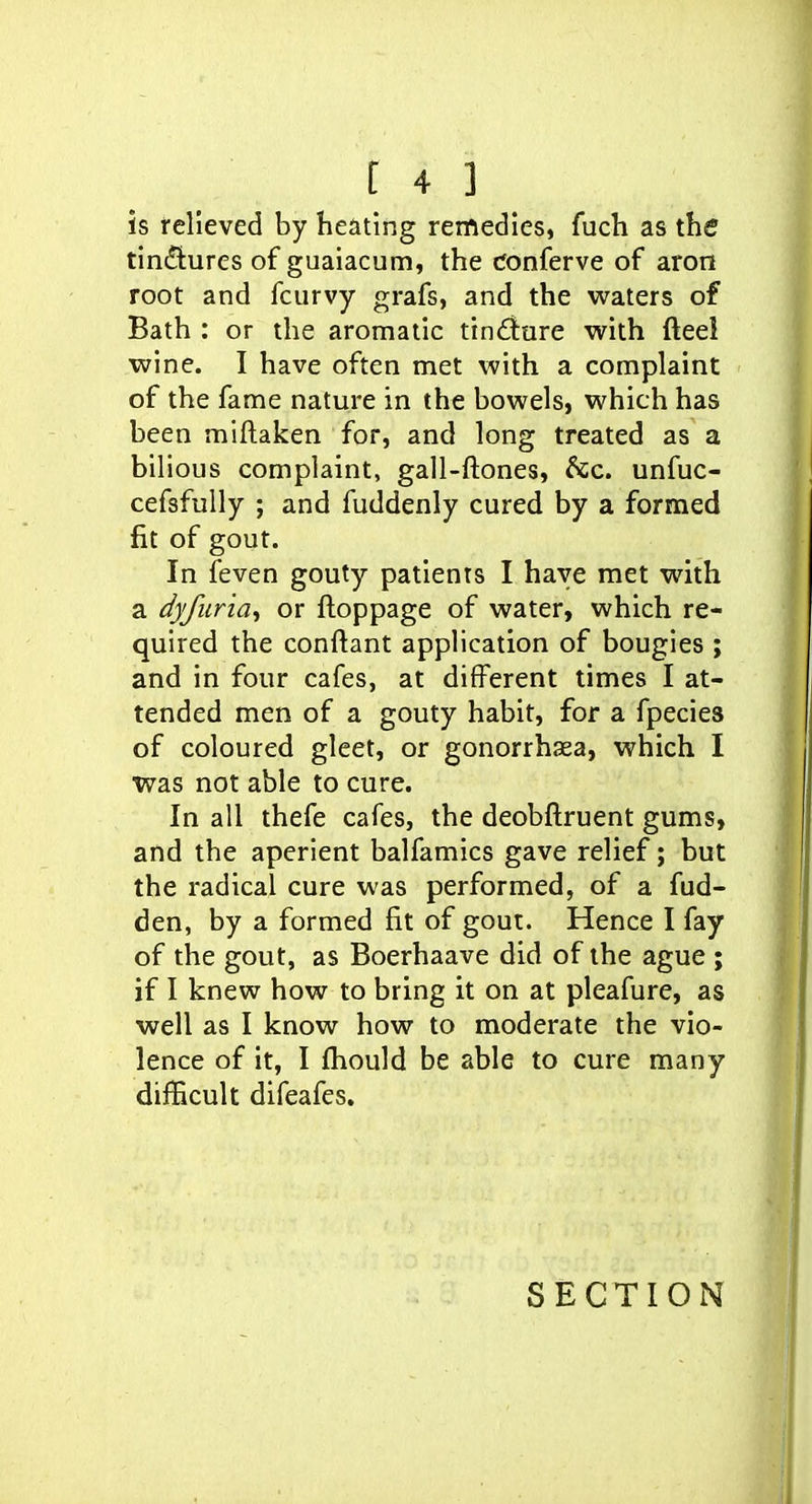 is felleved by heating remedies, fuch as the tincStures of guaiacum, the cfonferve of aron root and fcurvy grafs, and the waters of Bath : or the aromatic tindure with fteel wine. I have often met with a complaint of the fame nature in the bowels, which has been miftaken for, and long treated as a bilious complaint, gall-ftones, 6cc. unfuc- cefsfully ; and fuddenly cured by a formed fit of gout. In feven gouty patients I have met with a dyfuria^ or ftoppage of water, which re- quired the conftant application of bougies ; and in four cafes, at different times I at- tended men of a gouty habit, for a fpecies of coloured gleet, or gonorrhsea, which I was not able to cure. In all thefe cafes, the deobftruent gums, and the aperient balfamics gave relief; but the radical cure was performed, of a fud- den, by a formed fit of gout. Hence I fay of the gout, as Boerhaave did of the ague ; if I knew how to bring it on at pleafure, as well as I know how to moderate the vio- lence of it, I fhould be able to cure many difKcult difeafcs. SECTION