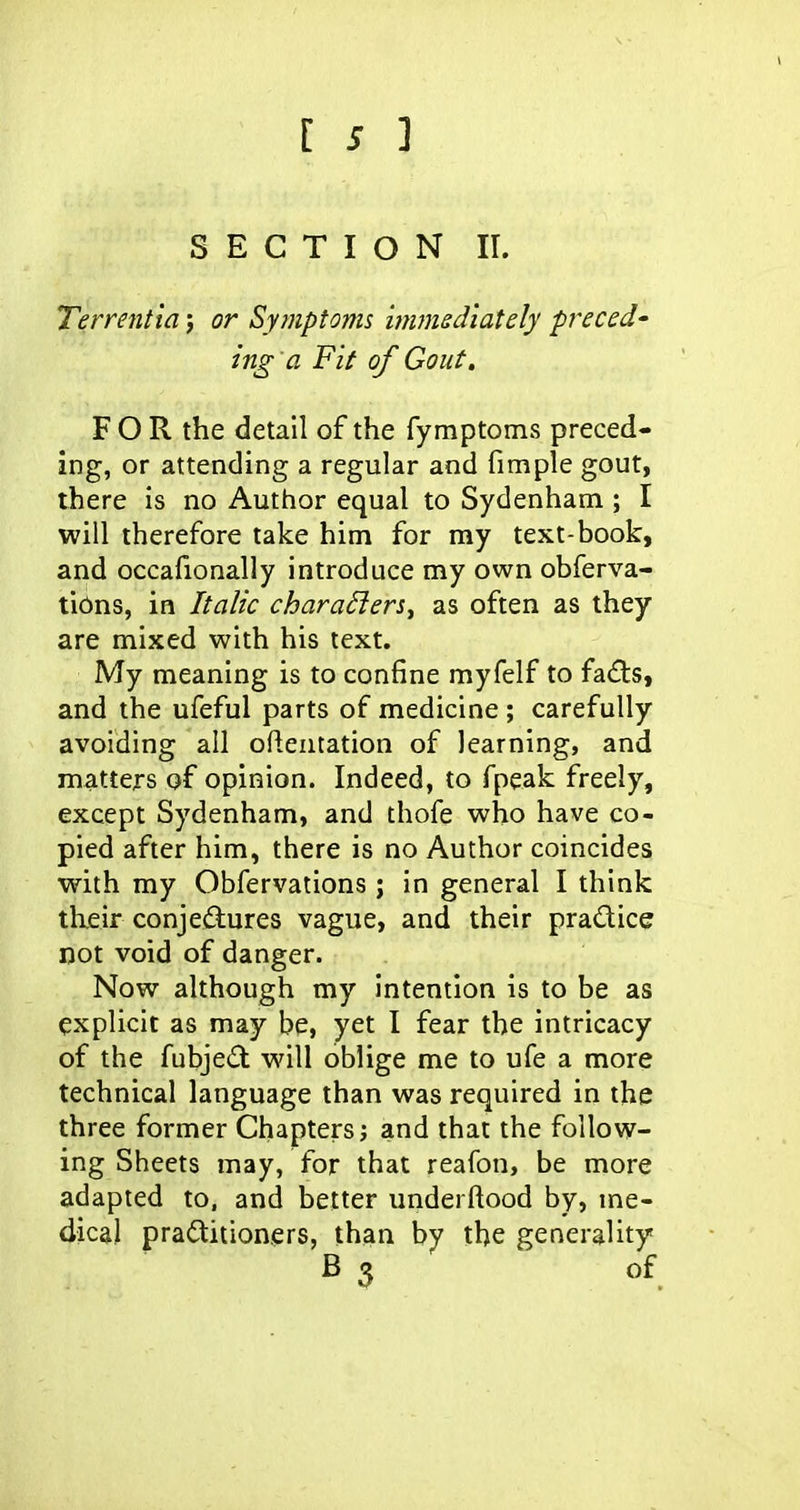 SECTION 11. Terrentia j or Symptoms wunedlately precede ing 'a Fit of Gout, FOR the detail of the fymptoms preced- ing, or attending a regular and fimple gout, there is no Author equal to Sydenham ; I will therefore take him for my text-book, and occafionally introduce my own obferva- tibns, in Italic charaders^ as often as they are mixed with his text. My meaning is to confine myfelf to fa(fls, and the ufeful parts of medicine ; carefully avoiding all oftentation of learning, and matters of opinion. Indeed, to fpeak freely, except Sydenham, and thofe who have co- pied after him, there is no Author coincides with my Obfervations; in general I think their conjediures vague, and their pradice ijot void of danger. Now although my intention is to be as explicit as may be, yet I fear the intricacy of the fubjed will oblige me to ufe a more technical language than was required in the three former Chapters; and that the follow- ing Sheets may, for that reafon, be more adapted to, and better underftood by, me- dical practitioners, than by the generality B 3 of