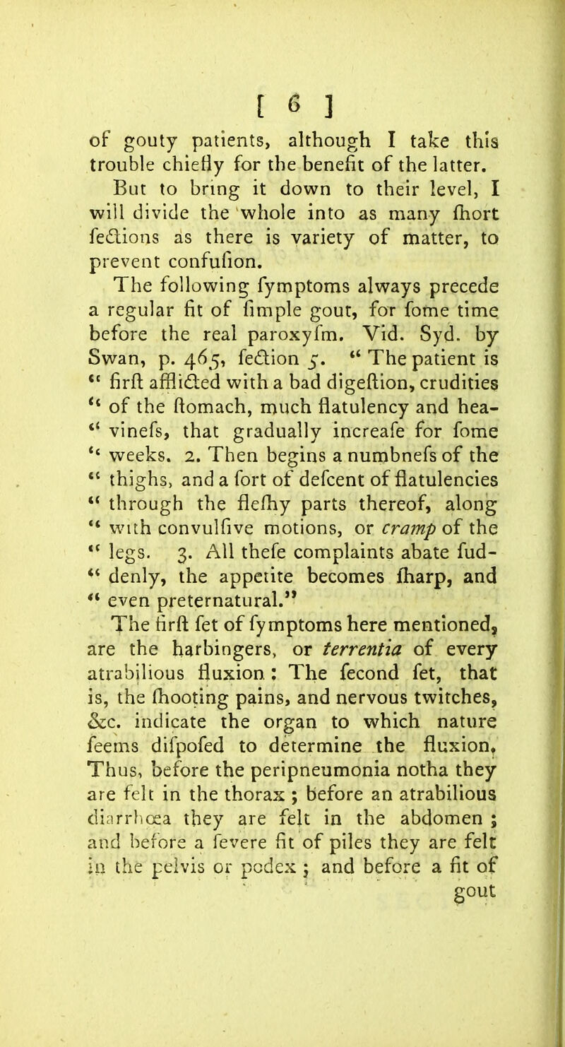 of gouty patients, although I take this trouble chieBy for the benefit of the latter. But to bring it down to their level, I will divide the whole into as many fhort fedions as there is variety of matter, to prevent confufion. The following fymptoms always precede a regular fit of fimple gout, for fofne time before the real paroxyfm. Vid. Syd. by Swan, p. 465, fedion 5. *' The patient is *' firft afflided with a bad digeftion, crudities of the ftomach, much flatulency and hea- *' vinefs, that gradually increafe for fome *' weeks. 2. Then begins a numbnefs of the *' thighs, and a fort of defcent of flatulencies  through the flefhy parts thereof, along ** with convulfive motions, or cramp of the legs. 3. All thefe complaints abate fud- *' denly, the appetite becomes fharp, and *' even preternatural. The firft fet of fymptoms here mentioned, are the harbingers, or terrentia of every atrabilious fluxion : The fecond fet, that is, the (hooting pains, and nervous twitches, &c. indicate the organ to which nature feems difpofed to determine the fluxion. Thus, before the peripneumonia notha they are felt in the thorax ; before an atrabilious diarrhoea they are felt in the abdomen ; and before a fevere fit of piles they are felt in the pelvis or pcdex j and before a fit of gout