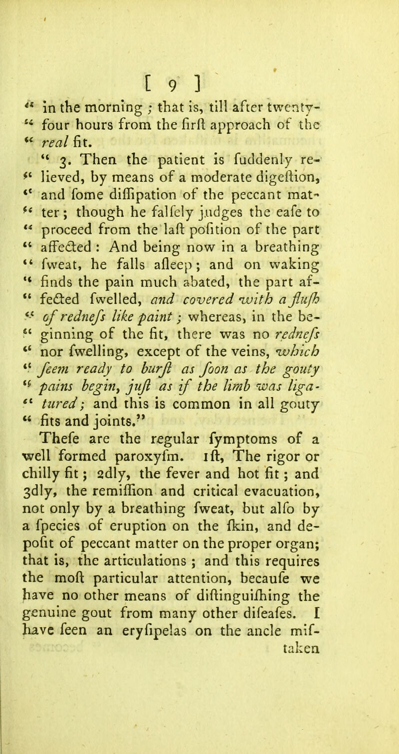 in the morning ; that is, till after twenty-  four hours from the firft approach of the ** real fit. 3. Then the patient is fuddenly re- lieved, by means of a moderate digeftion, *' and fome diffipation of the peccant mat- ter; though he falfely j.udges the eafe to ** proceed from the laft pofition of the part *' affeded : And being now in a breathing *' fweat, he falls afleep; and on waking '* finds the pain much abated, the part af- *' feded fwelled, and covered ivith a jiufh of rednejs like paint; whereas, in the be-  ginning of the fit, there was no rednefs *' nor fwelling, except of the veins, ivhich feem ready to hurjl as foon as the gouty pains begin, jujl as if the limb ivas liga- *' tiired; and this is common in all gouty '* fits and joints. Thefe are the regular fymptoms of a well formed paroxyfm. ift, The rigor or chilly fit; sdly, the fever and hot fit; and 3dly, the remiffion and critical evacuation, not only by a breathing fweat, but alfo by a fpecies of eruption on the fkin, and de- pofit of peccant matter on the proper organ; that is, the articulations ; and this requires the moft particular attention, becaufe we Jiave no other means of diftinguifhing the genuine gout from many other difeafes. I have feen an eryfipelas on the ancle mlf- taken